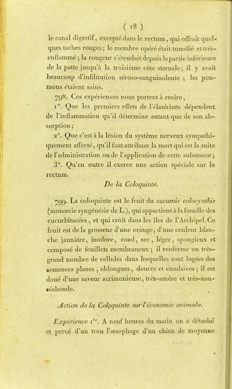 le canal digestif, exceple dans le rectum, qui ofTrait quel- ques taches rouges; le niembre opere elait tuniefie ettres- enflamme; la rougeur s'etendaitdepuis lapartie inferieure de la patte jusqu'a la troisieme cote sternale^ il y avail beaucoup d'infiltration seroso-sanguinolente ; les pou- mons etaient sains. ^98. Ces experiences nous portent a croire, 1°. Que les premiers effets de Telaterium dependent de I'inflammation qu'il determine autant que de son ab- sorption ,■ 2°. Que c'est a la lesion du systeme nerveux sympatlii- quement affecte, qu'il faut altribuer la mort qui est la suite de I'administration ou de I'application de cette substance; 3*^. Qu'en outre il exerce une action speciale sur le rectum. De la CoJoquinte. ^99. La coloquinte est le fruit du cucumis colocjnthis (monoecie syngenesie de L.), qui appartient a la faniille des cucurbitacees , et qui croit dans les lies de rArckipel.Ce fruit est dela grosseur d'une orange, d'une couleur blan- che jaunatre, inodore, rond, sec, leger, spongieux et compose de feuillets membraneux \ il renferme un tres- grand nombre de cellules dans lesquelles sont logees des «emences planes , oblongues, douces et emulsives \ il est done d'une saveur acrimonieuse, tres-am(^re et tres-nau- seabonde. Action de la Colpquinte sur teconomie animate. Experience i**^. A neuf lieurcs du malin ou a dolaclie et perce d'un trou I'oesophage d'un chien de moyeuKc