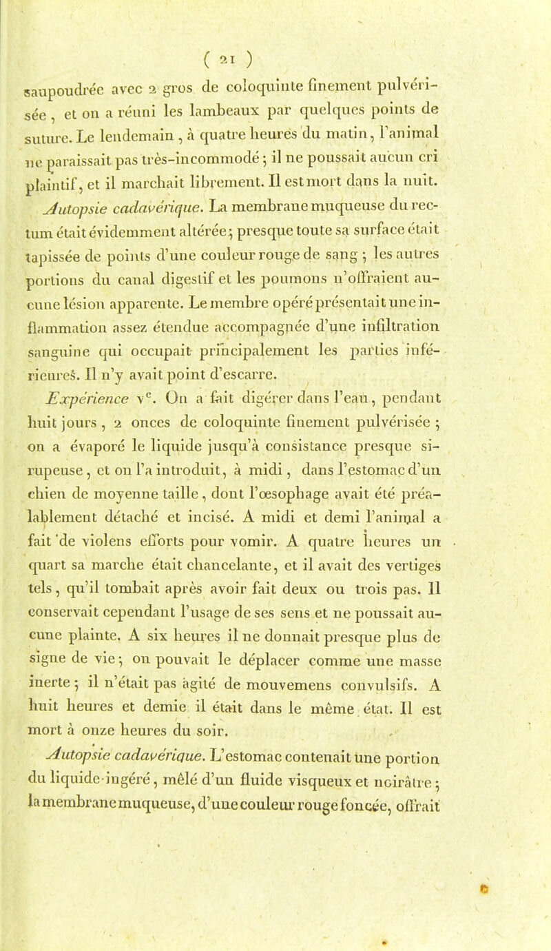 () saupoudree avec 2 gros de coloquiule finement pulveri- see , et on a renni les lambeaux par quelques points de suture. Le leiidemain , a quati^e lieures du matin, Fanimal lie ^araissait pas tres-incommode; il ne poussait aucun cri plaintif, et il marchait librement. II estmort dans la nult. ^utopsie cadaverique. La membrane muqueuse du rec- tum etaitevidemment alteree5 presque toute sa surface etait tapissee de points d'une couleur rouge de sang ; les autres portions du canal digestif et les ponmons n'offraient au- cvuie lesion apparenle. Lemembre operepresenlaitunein- liammation assez etendue accompagnee d'une infiltration sanguine qui occupait pri'ncipalement les parlies infe- rieureS. II n'y avait point d'escarre. Experience v*^. On a fait digerer dans I'eau, pendant liuit jours , 2 onces de coloquinte finement pulverisee ; on a evapore le liquide jusqu'a consistance presque si- rupeuse, et on I'a introduit, a midi, dans Testomac d'un cliien de moyenne taille, dont I'cesophage avait ete prea- lablement detache et incise. A midi et demi I'aninjal a fait 'de violens efforts pour vomir. A quatre Leures un quart sa marche etait cbancelante, et il avait des vertiges tels, qu'il tombait apres avoir fait deux ou trois pas. 11 eonservait cependant I'usage de ses sens et ne poussait au- cune plainte. A six hem-es il ne donnait presque plus de signe de vie •, on pouvait le deplacer comme une masse inerte •, il n'etait pas agite de mouvemens convulsifs. A liuit lieures et demie il etait dans le meme etat. II est mort a onze heures du soir. Autopsie cadaueridue. L'estomac contenaitune portion du liquide ingere, mele d'un fluide visqueuxet noiralre; la membrane muqueuse, d'uue couleiu' rouge foncee, ofli ait