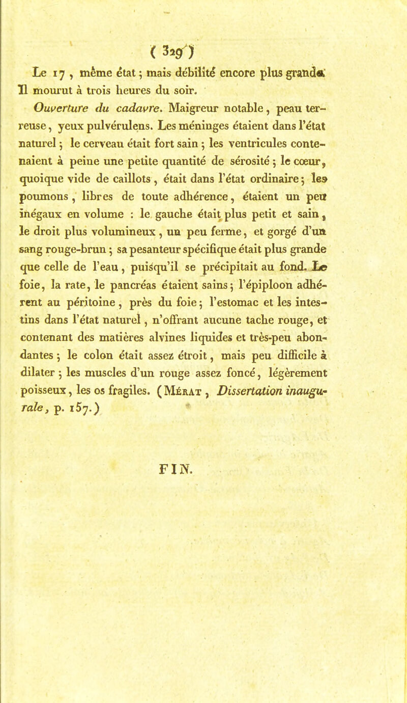 ( 3»9 ) Le 17 , meme etat; mais debiiit^ encore plus grand* 11 mourut a trois heures du soir. Owerture du cadavre. Maigreur notable, peau ter- reuse, yeux pulverulens. Les meninges etaient dans Fetat naturel 5 le cerveau etait fort sain; les ventricules conte- naient a peine une petite quantite de serosite ; le coeur, quoique vide de caillots , etait dans I'etat ordinaire 5 le» poumons , libres de toute adherence, etaient un peit inegaux en volume : le gauche etait plus petit et sain, le droit plus volumineux , un peu ferme, et gorge d'uft sang rouge-brun \ sa pesanteur specifique etait plus grande que celle de I'eau , puisqu'il se precipitait au fond. Xe foie, la rate, le pancreas etaient sains 5 1'epiploon adhe- rent au peritoine , pres du foie; I'estomac et les intes- tins dans I'etat naturel, n'offrant aucune tache rouge, et contenant des matieres alvines liquides et tres-peu abon- dantes \ le colon etait assez etroit, mais peu difficile a dilater j les muscles d'un rouge assez fonce, legerement poisseux, les os fragiles. ( M^rat , Dissertation inaugur Tale, p, 157.) FIN.