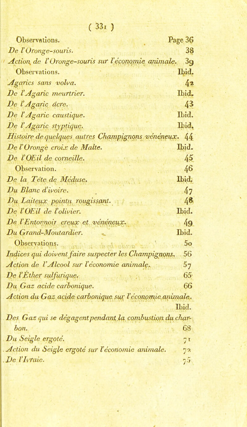 Observfliions. Page 36 De rOronge-souris. 38 ' Action, de V Oronge-souris sur Veconc^jnie animale. 3g Observations. Ibid, jigaiics sans volva. 4^ Dc VAgaric meuririer. Ibid- De VAgaric acre. 4^ De VAgaric caustique. Ibid. De VAgaric stjptique. Ibid, Histqire de quelques aiitres Champignons 'veneneiix. 44 De TOronge croix de Make. Ibid. De VOEil de comeille. Observation. 4^ De la Tete de Meduse. Ibid, Du Blanc d'ivoire. _ 4? Du Lait^ux pointii^ rougissant. 4^' De VOEil de Voli^^ier. Ibid. De VEntonnoij cr^ux et. venerieux. 49. Du Grand-Moutardier. ^ Ibid, Observations. ■ v^-<^\,- Indices qui doivent faire suspecter les Champignons. 56 Action de VAlcool sur Veconomic animal^,. 5 7 De Vtlther sulfurique. 65' Du Gaz acide carbonique. 66 Action du Gaz acide carbonique Sl^l^ Vecorkoinie.aiiiinale. Ibid. Des Gaz qid se degagent pendant la. combustion du cliar' ban. 68 Du Seigle ergote. ^ i Action du Seigle ergole sur Veconomie aidmale. 79. De Vhraie. 'j.'j