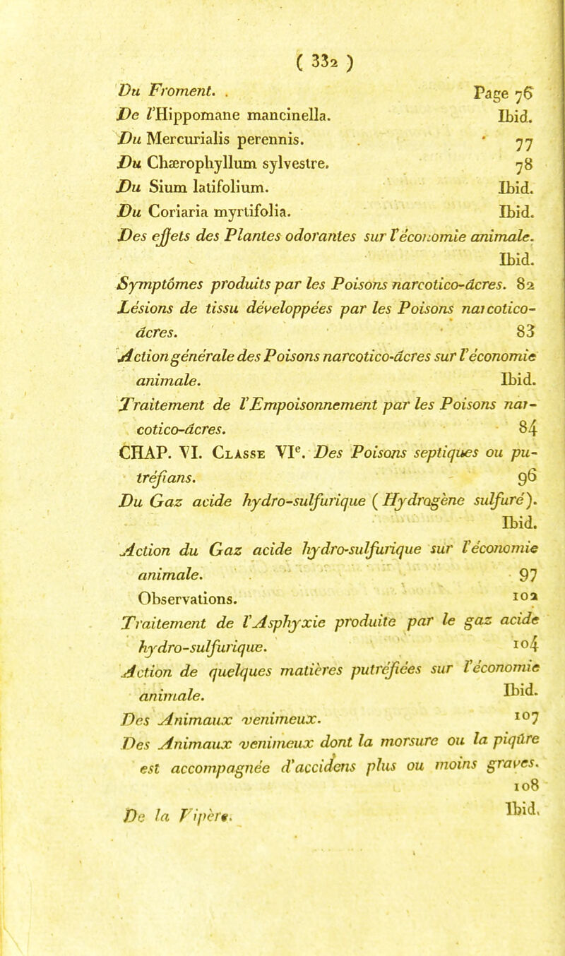 Du Froment. . Page jDe Z'Hippomane mancinella. Ibid, ■i^w Mercurialis perennis. '11 Du Chaerophyllum sylveslre, ^8 Du Sium lalifoHum. ILid. Du Coriaria myrtifolia. Ibid. Des effets des Plantes odorantes sur Teconomie animale. Ibid. Symptomes produits par les Poisons narcotico'dcres. 82 Lesions de tissu deueloppees pa?' les Poisons naicotico- dcres. 83 jiction generate des Poisons narcotico-dcres sur Veconomic animale. Ibid. jTraitement de VEmpoisonnement par les Poisons nat^ cotico-dcres. 84 CHAP. VI. Classe VP. Des Poisons septiques ou pu- trejians. 9^ Du Gaz acide hydro-sulfurique (Hjdrogene sidfure). Ibid. Action du Gaz acide hjdro-sulfurique siir I'economic animale. 97 Observations. 102 Traitement de VAsphjxie produiie par le gaz acide hydro-sulfurique. Action de quelques matieres putrefiees sur Veconomie animale. Ibid. Des Animaux venimeux. ^^1 Des Animaux venimeux dont la morsure ou la piqdre est acconrpagnee d'accidens plus ou vioins graves. 108 JDe la Flpert.