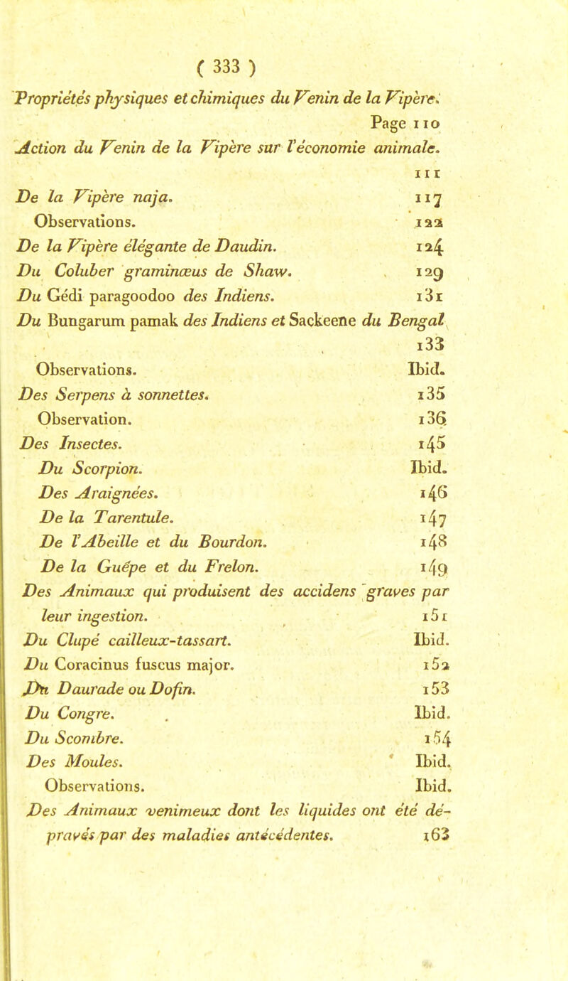 Proprietes physiques etchimiques dii Fenin de la Viperc> Page no jlction du V^enin de la Vipere sar Veconomie animale. Ill De la T^ipere naja. 117 Observations. laa De la V^ipere elegante de Daudin. ia4 Du Coluber graminceus de Shaw. 129 Du Gedi paragoodoo des Indiens. i3i Du Bungarum pamak des Indiens et Sackeene du Bengal i33 Observations. Ibid. Des Serpens h sonnettes. i35 Observation. 136. Des Insectes. i45 Du Scorpion. Ibid. Des Araignees. i4S De la Tarentule. i^j De VAheille et du Bourdon. 1^^ De la Guepe et du Frelon. i49 Des Animaux qui produisent des accidens graves par leur ingestion. iSt Du Clupe cailleux-tassart. Ibid. Du Coracinus fuscus major. i5a Daurade ouDofin. i53 Du Congre. , Ibid. Du Sconihre. 154 Des Moules. ' Ibid. Observations. Ibid. Des Animaux 'venimeux dont les liquides ont ete de~ pravss par des maladies antgcedentes. j63