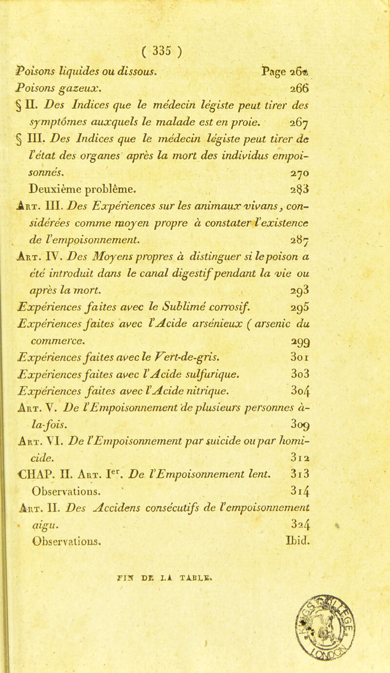 Poisons ILquides ou dissous. Pftge 26ft Poisons gazeux. 266 § II. Des Indices que le medecin legiste peut tirer des symptomes auxquels le malade est en proie. 267 § III. Des Indices que le medecin legiste peut tirer de Vetat des organes apres la mart des individus empoi' Sonne's. 270 Deuxieme probleme. 2^3 Art. III. Des Experiences surles animaux vivans, con- siderees comme mojen propre a constater Vexistence de Vempoisonnement. 287 Art. IV. Des Moyens propres a distinguer si le poison a ete introduil dans le canal digestif pendant la vie ou apres la mort. 2g3 Experiences faites avec le Sublime corrosif. agS Experiencesfaites avec VAcide arsenieux (arsenic du commerce. agg Experiences faites ai^ec le J^ert-de-gris. 3o i Experiences faites avec VAcide sulfurique. 3o3 Experiences faites avec VAcide nitrique. 3o4 Art. V. De VEmpoisonnement 'de plusieurs personnes a- la-fois. 3 09 Art. VI. De VEmpoisonnement par suicide oupar homi- cide. 312 CHAP. II. Art. P^. De VEmpoisonnement lent. 3i3 Observations. ' 3i4 Art. II. Des Accidens consecutifs de Vempoisonnement • aigu. 324 Observalious. Ibid. FIN DE Ll TABLE.