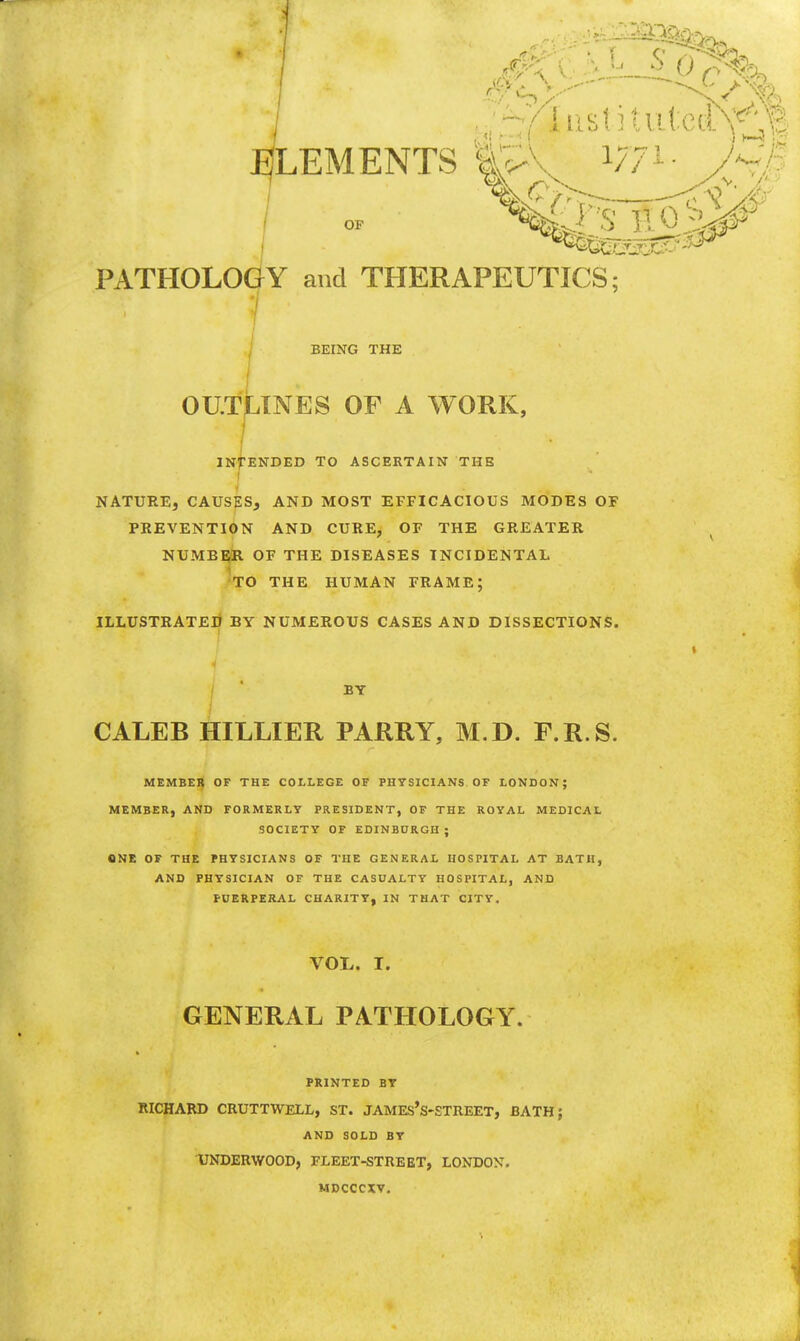 LEMENTS |S\ Wi • A dir.;.* T T-.r:-: '->^ OF PATHOLOGY and THERAPEUTICS; BEING THE OUTLINES OP A WORK, INTENDED TO ASCERTAIN THE • 1 ' NATURE, CAUSES, AND MOST EFFICACIOUS MODES OF PREVENTION AND CURE, OF THE GREATER NUMBER OF THE DISEASES INCIDENTAL TO THE HUMAN FRAME; ILLUSTRATED BY NUMEROUS CASES AND DISSECTIONS. BY CALEB HILLIER PARRY, M.D. P.R.S. MEMBER OF THE COLLEGE OF PHYSICIANS OF LONDON; MEMBER, AND FORMERLY PRESIDENT, OF THE ROYAL MEDICAL SOCIETY OF EDINBURGH ; ONE OF THE PHYSICIANS OF THE GENERAL HOSPITAL AT BATH, AND PHYSICIAN OF THE CASUALTY HOSPITAL, AND PUERPERAL CHARITY, IN THAT CITY. VOL. I. GENERAL PATHOLOGY. PRINTED BY RICHARD CRUTTWELL, ST. JAMEs's-STREET, BATH; AND SOLD BY UNDERWOOD, FLEET-STREET, LONDON. MDCCCXV.