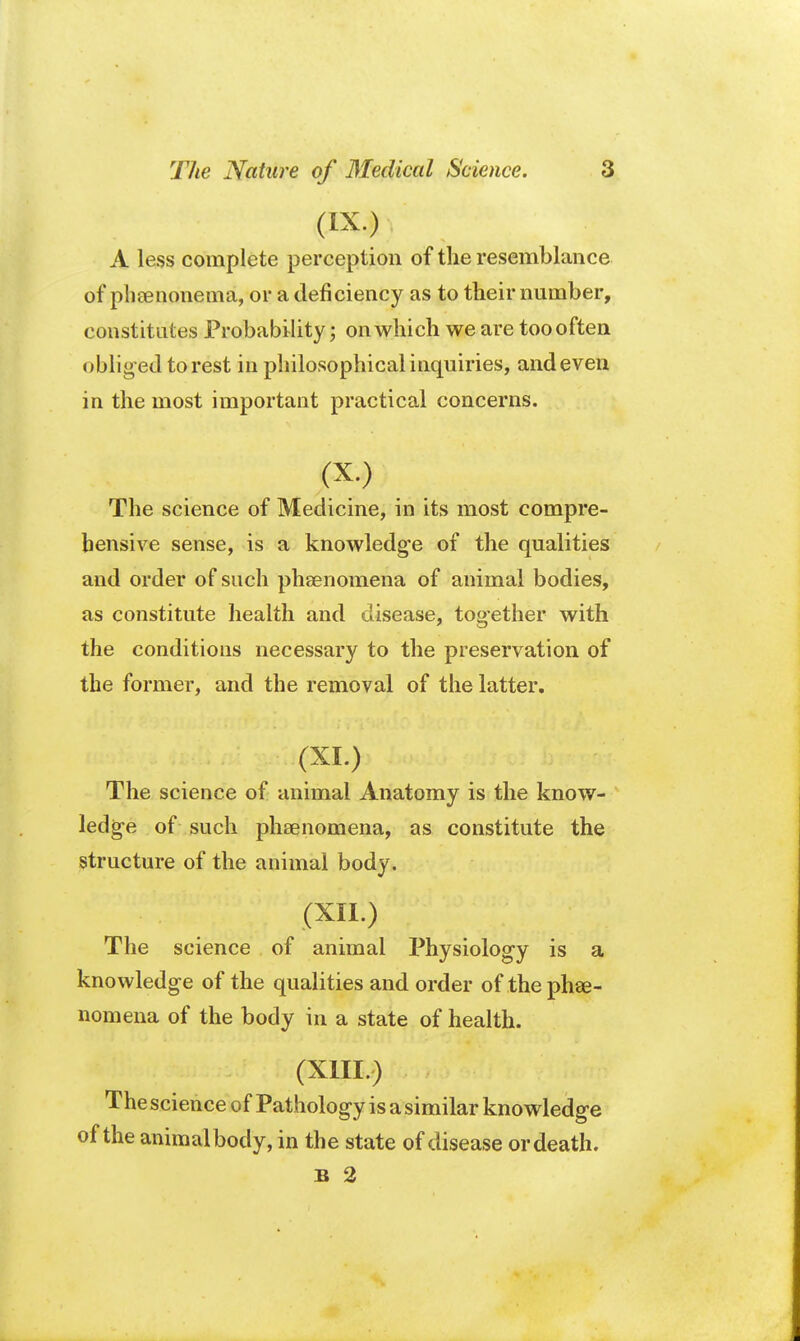 (IX.) A less complete perception of the resemblance of pheenonema, or a deficiency as to their number, constitutes Probability; on which we are too often obliged to rest in philosophical inquiries, and even in the most important practical concerns. (X-) The science of Medicine, in its most compre- hensive sense, is a knowledge of the qualities and order of such phenomena of animal bodies, as constitute health and disease, together with the conditions necessary to the preservation of the former, and the removal of the latter. The science of animal Anatomy is the know- ledge of such phaenomena, as constitute the structure of the animal body. (XII.) The science of animal Physiology is a knowledge of the qualities and order of the phse- nomena of the body in a state of health. (XIII.) The science of Pathology is a similar knowledge of the animal body, in the state of disease ordeath. B 2