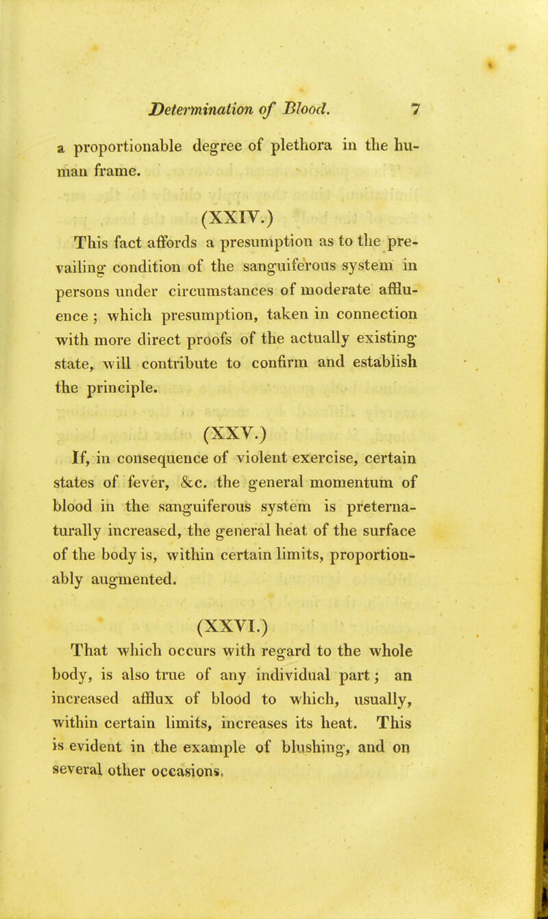 a proportionable degree of plethora in the hu- man frame. (XXIV.) This fact affords a presumption as to the pre- vailing- condition of the sanguiferous system in persons under circumstances of moderate afflu- ence ; which presumption, taken in connection with more direct proofs of the actually existing state, will contribute to confirm and establish the principle. »M ; ' (XXV.) If, in consequence of violent exercise, certain states of fever, &c. the general momentum of blood in the sanguiferous system is preterna- turally increased, the general heat of the surface of the body is, within certain limits, proportion- ably augmented. (XXVI.) That which occurs with regard to the whole body, is also true of any individual part; an increased afflux of blood to which, usually, within certain limits, increases its heat. This is evident in the example of blushing, and on several other occasions.