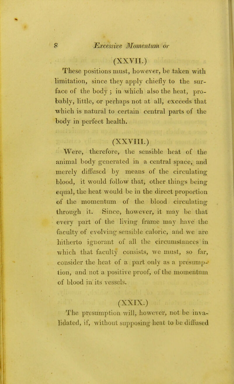 (XXVII.) These positions must, however, be taken with limitation, since they apply chiefly to the sur- face of the body ; in which also the heat, pro- bably, little, or perhaps not at all, exceeds that which is natural to certain central parts of the body in perfect health. (XXVIII.) Were, therefore, the sensible heat of the animal body generated in a central space, and merely diffused by means of the circulating- blood, it would follow that, other things being equal, the heat would be in the direct proportion of the momentum of the blood circulatino- through it. Since, however, it may be that every part of the living frame may have the faculty of evolving sensible caloric, and we are hitherto ignorant of all the circumstances in which that faculty consists, we must, so fir, consider the heat of a part only as a presump- tion, and not a positive proof, of the momentum of blood in its vessels. (XXIX.) The presumption will, however, not be inva- lidated, if, without supposing heat to be diffused