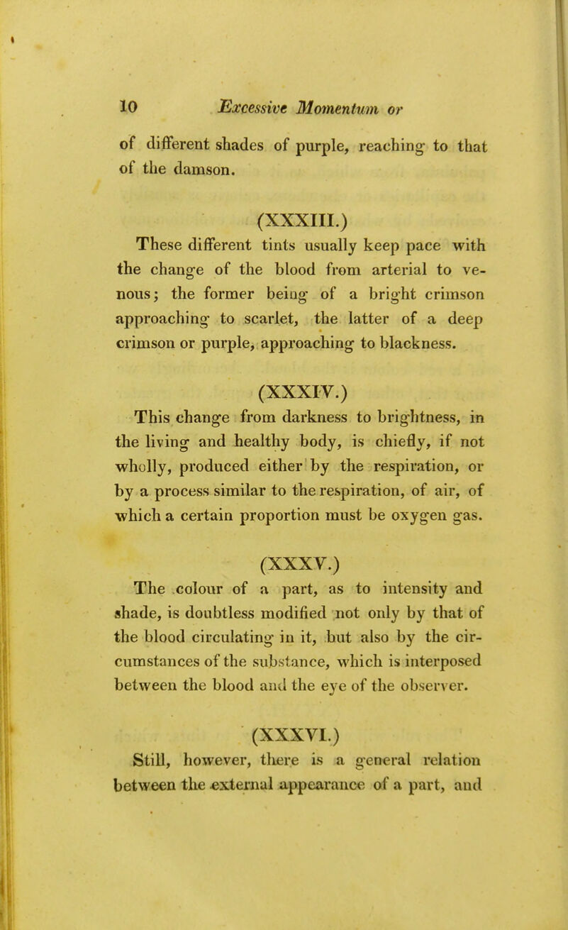 of different shades of purple, reaching- to that of the damson. (XXXIII.) These different tints usually keep pace with the change of the blood from arterial to ve- nous; the former being* of a bright crimson approaching1 to scarlet, the latter of a deep crimson or purple, approaching to blackness. (XXXIV.) This change from darkness to brightness, in the living and healthy body, is chiefly, if not wholly, produced either by the respiration, or by a process similar to the respiration, of air, of which a certain proportion must be oxygen gas. (XXXV.) The colour of a part, as to intensity and shade, is doubtless modified not only by that of the blood circulating in it, but also by the cir- cumstances of the substance, which is interposed between the blood and the eye of the observer. (XXXVI.) Still, however, there is a general relation between the .external appearance of a part, and