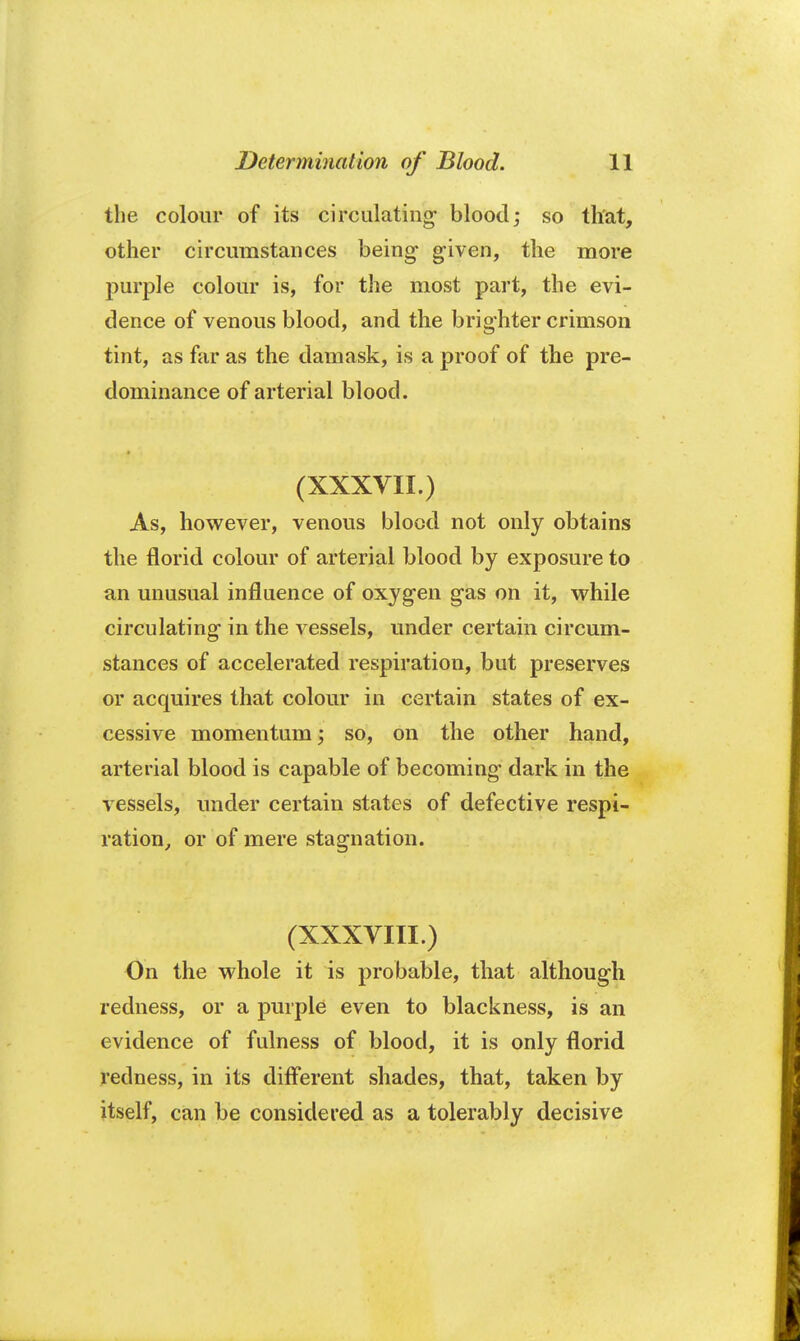 the colour of its circulating- blood; so that, other circumstances being given, the more purple colour is, for the most part, the evi- dence of venous blood, and the brighter crimson tint, as far as the damask, is a proof of the pre- dominance of arterial blood. (XXXVII.) As, however, venous blood not only obtains the florid colour of arterial blood by exposure to an unusual influence of oxygen gas on it, while circulating in the vessels, under certain circum- stances of accelerated respiration, but preserves or acquires that colour in certain states of ex- cessive momentum; so, on the other hand, arterial blood is capable of becoming dark in the vessels, under certain states of defective respi- ration, or of mere stagnation. (XXXVIII.) On the whole it is probable, that although redness, or a purple even to blackness, is an evidence of fulness of blood, it is only florid redness, in its different shades, that, taken by itself, can be considered as a tolerably decisive