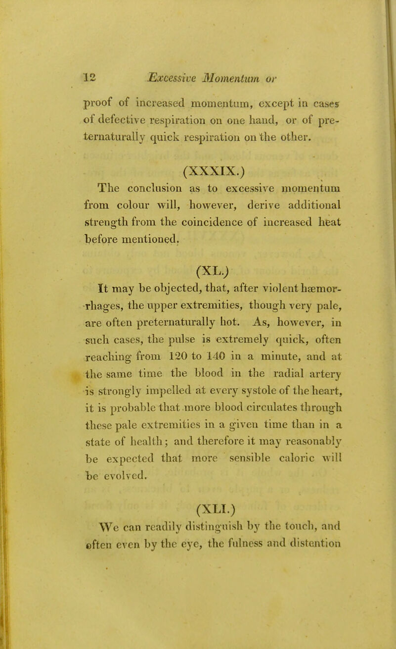 proof of increased momentum, except in cases of defective respiration on one hand, or of pre- ternaturally quick respiration on the other. (XXXIX.) The conclusion as to excessive momentum from colour will, however, derive additional strength from the coincidence of increased heat before mentioned. (XI..)-..V It may be objected, that, after violent haemor- rhages, the upper extremities, though very pale, are often preternaturally hot. As, however, in such cases, the pulse is extremely quick, often reaching from 120 to 140 in a minute, and at the same time the blood in the radial artery is strongly impelled at every systole of the heart, it is probable that more blood circulates through these pale extremities in a given time than in a state of health; and therefore it may reasonably be expected that more sensible caloric will be evolved. Ur h ;ho fei ti ;{ 9ffiM^ * o?:nti< > We can readily distinguish by the touch, and often even by the eye, the fulness and distention