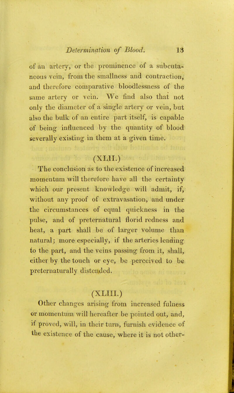 of an artery, or the prominence of a subcuta- neous vein, from the smallness and contraction, and therefore comparative bloodlessness of the same artery or vein. We find also that not only the diameter of a single artery or vein, but also the bulk of an entire part itself, is capable of being influenced by the quantity of blood severally existing in them at a given time. (XL1I.) The conclusion as to the existence of increased momentum will therefore have all the certainty which our present knowledge will admit, if, without any proof of extravasation, and under the circumstances of equal quickness in the pulse, and of preternatural florid redness and heat, a part shall be of larger volume than natural; more especially, if the arteries leading to the part, and the veins passing from it, shall, either by the touch or eye, be perceived to be preternaturally distended. (XLIII.) Other changes arising from increased fulness or momentum will hereafter be pointed out, and, if proved, will, in their turn, furnish evidence of the existence of the cause, where it is not other-