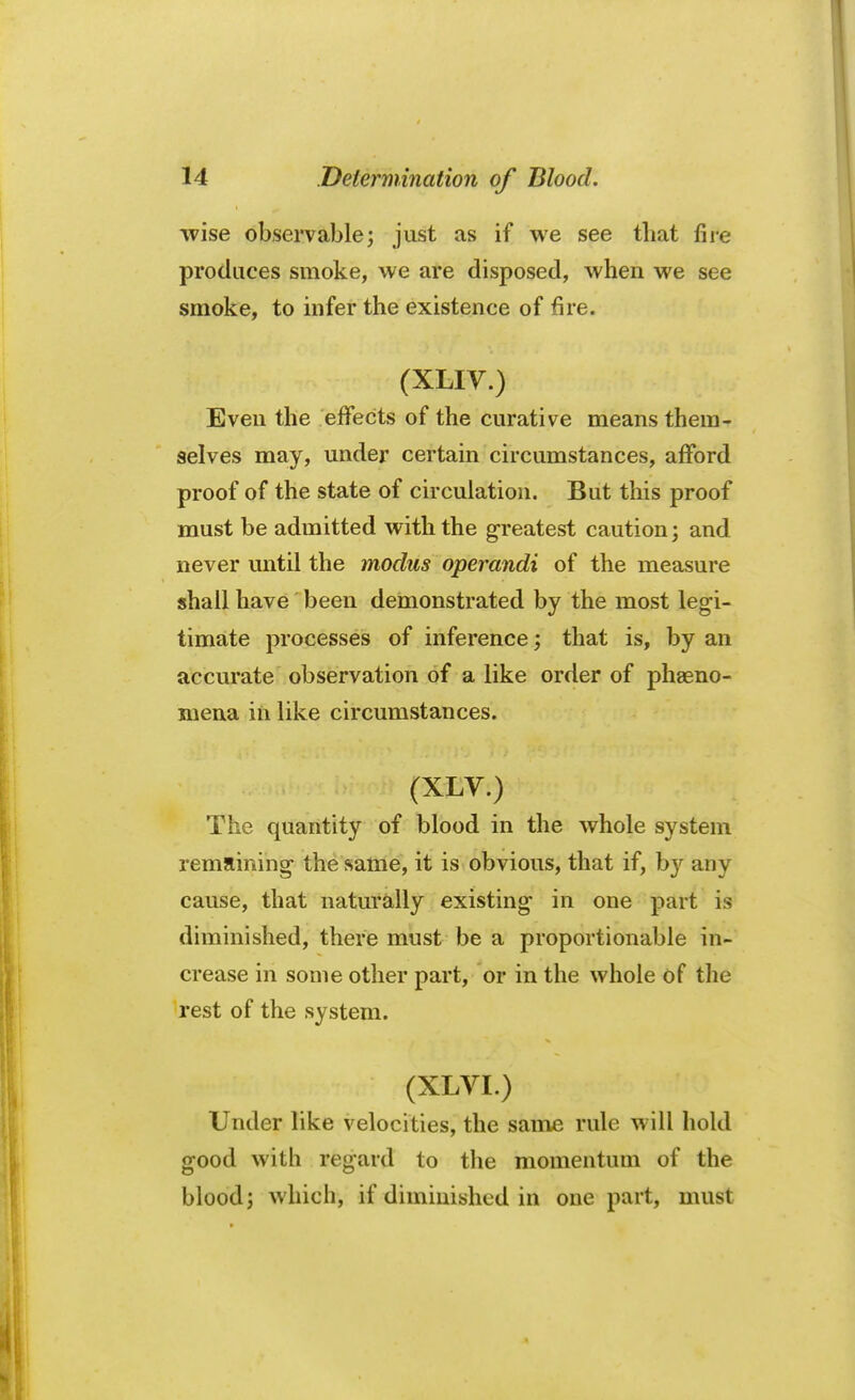 wise observable; just as if we see that fire produces smoke, we are disposed, when we see smoke, to infer the existence of fire. (XLIV.) Even the effects of the curative means them- selves may, under certain circumstances, afford proof of the state of circulation. But this proof must be admitted with the greatest caution; and never until the modus operandi of the measure shall have been demonstrated by the most legi- timate processes of inference; that is, by an accurate observation of a like order of pheno- mena in like circumstances. (XLV.) nv>i The quantity of blood in the whole system remaining the same, it is obvious, that if, by any cause, that naturally existing in one part is diminished, there must be a proportionable in- crease in some other part, or in the whole of the rest of the system. (XLVI.) Under like velocities, the same rule will hold good with regard to the momentum of the blood; which, if diminished in one part, must