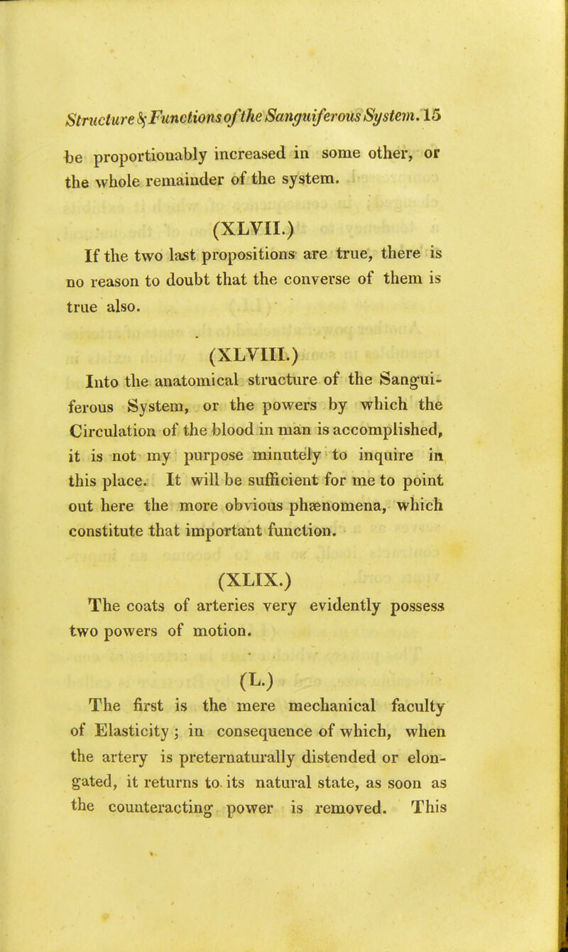 be proportiouably increased in some other, or the whole remainder of the system. (XLVII.) If the two last propositions are true, there is no reason to doubt that the converse of them is true also. (XLVIII.) Into the anatomical structure of the Sangui- ferous System, or the powers by which the Circulation of the blood in man is accomplished, it is not my purpose minutely to inquire in this place. It will be sufficient for me to point out here the more obvious phenomena, which constitute that important function. (XLIX.) The coats of arteries very evidently possess two powers of motion. The first is the mere mechanical faculty of Elasticity ; in consequence of which, when the artery is preternaturally distended or elon- gated, it returns to. its natural state, as soon as the counteracting power is removed. This