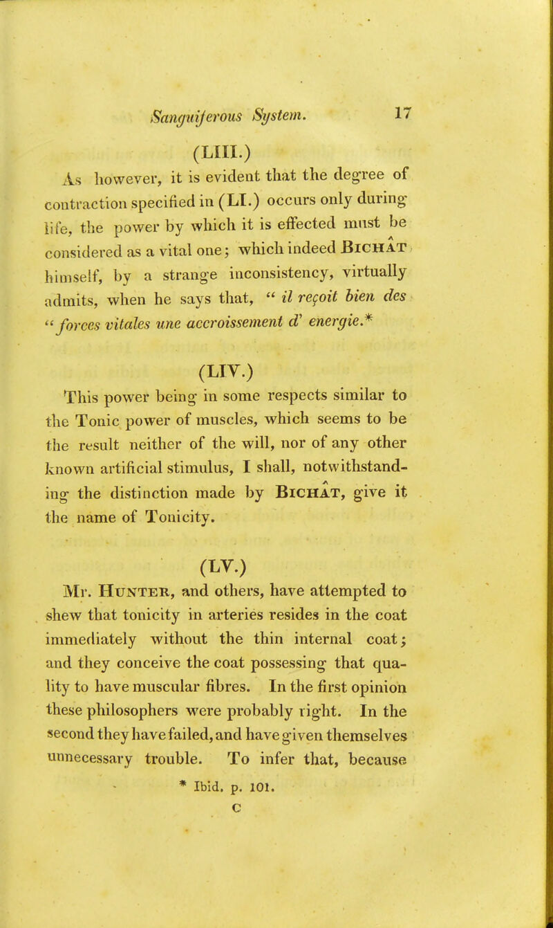 (LIII.) As however, it is evident that the degree of contraction specified in (LI.) occurs only during life, the power by which it is effected must be considered as a vital one; which indeed JBichat himself, by a strange inconsistency, virtually admits, when he says that,  il regoit bien des ''forces vitales une uccroissement d' energie* (liv.) This power being in some respects similar to the Tonic power of muscles, which seems to be the result neither of the will, nor of any other known artificial stimulus, I shall, notwithstand- ing the distinction made by BlCHAT, give it the name of Tonicity. (LV.) Mr. Hunter, and others, have attempted to shew that tonicity in arteries resides in the coat immediately without the thin internal coat; and they conceive the coat possessing that qua- lity to have muscular fibres. In the first opinion these philosophers were probably right. In the second they have failed, and have given themselves unnecessary trouble. To infer that, because * Ibid. p. 101. C