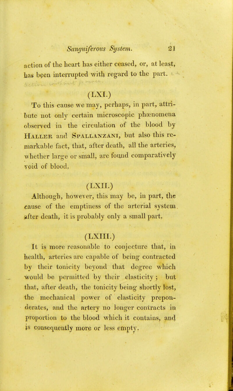 action of the heart has either ceased, or, at least, has been interrupted with regard to the part, i •ft^Hjtffcj : - *(LXI.) ; '-• ?*] '< To this cause we may, perhaps, in part, attri- bute not only certain microscopic phenomena observed in the circulation of the blood by Haller and Spallanzani, but also this re- markable fact, that, after death, all the arteries, whether large or small, are found comparatively void of blood. (LXII.) Although, however, this may be, in part, the cause of the emptiness of the arterial system, after death, it is probably only a small part.. (LXIII.) It is more reasonable to conjecture that, in health, arteries are capable of being contracted by their tonicity beyond that degree which would be permitted by their elasticity; but that, after death, the tonicity being shortly lost, the mechanical power of elasticity prepon- derates, and the artery no longer contracts in proportion to the blood which it contains, and is consequently more or less empty.