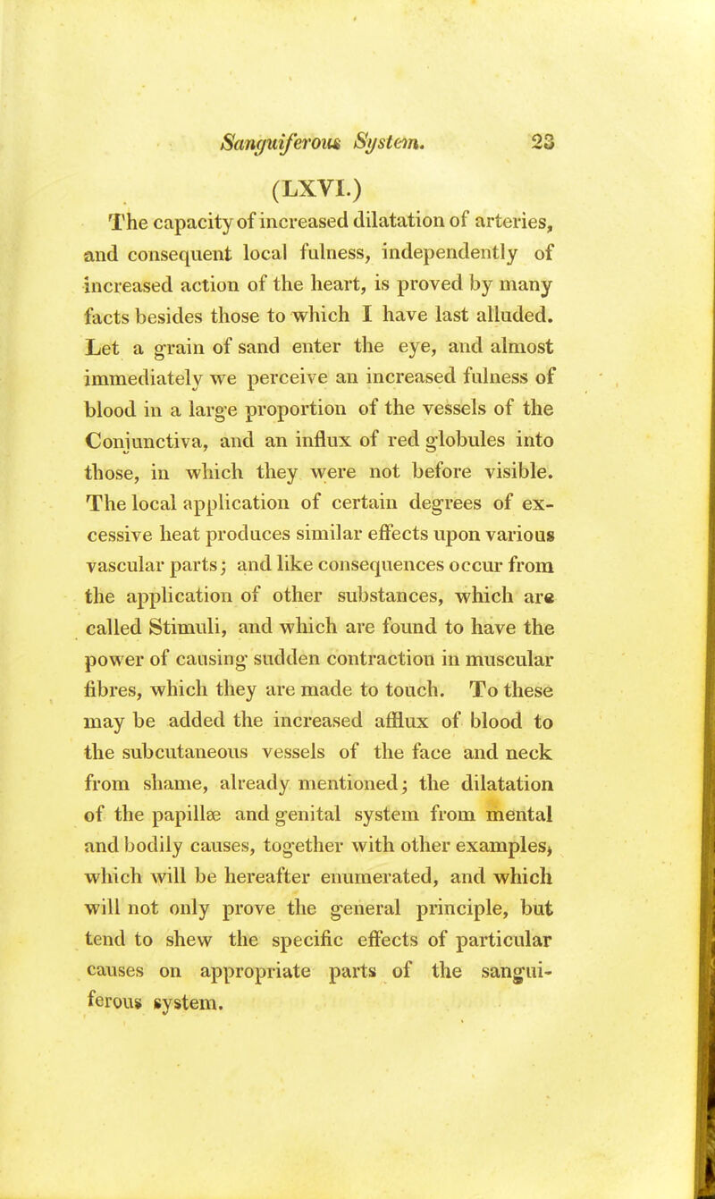 (LXVI.) The capacity of increased dilatation of arteries, and consequent local fulness, independently of increased action of the heart, is proved by many facts besides those to which I have last alluded. Let a grain of sand enter the eye, and almost immediately we perceive an increased fulness of blood in a large proportion of the vessels of the Conjunctiva, and an influx of red globules into those, in which they were not before visible. The local application of certain degrees of ex- cessive heat produces similar effects upon various vascular parts; and like consequences occur from the application of other substances, which are called Stimuli, and which are found to have the power of causing sudden contraction in muscular fibres, which they are made to touch. To these may be added the increased afflux of blood to the subcutaneous vessels of the face and neck from shame, already mentioned; the dilatation of the papillae and genital system from mental and bodily causes, together with other examples* which will be hereafter enumerated, and which will not only prove the general principle, but tend to shew the specific effects of particular causes on appropriate parts of the sangui- ferous system.