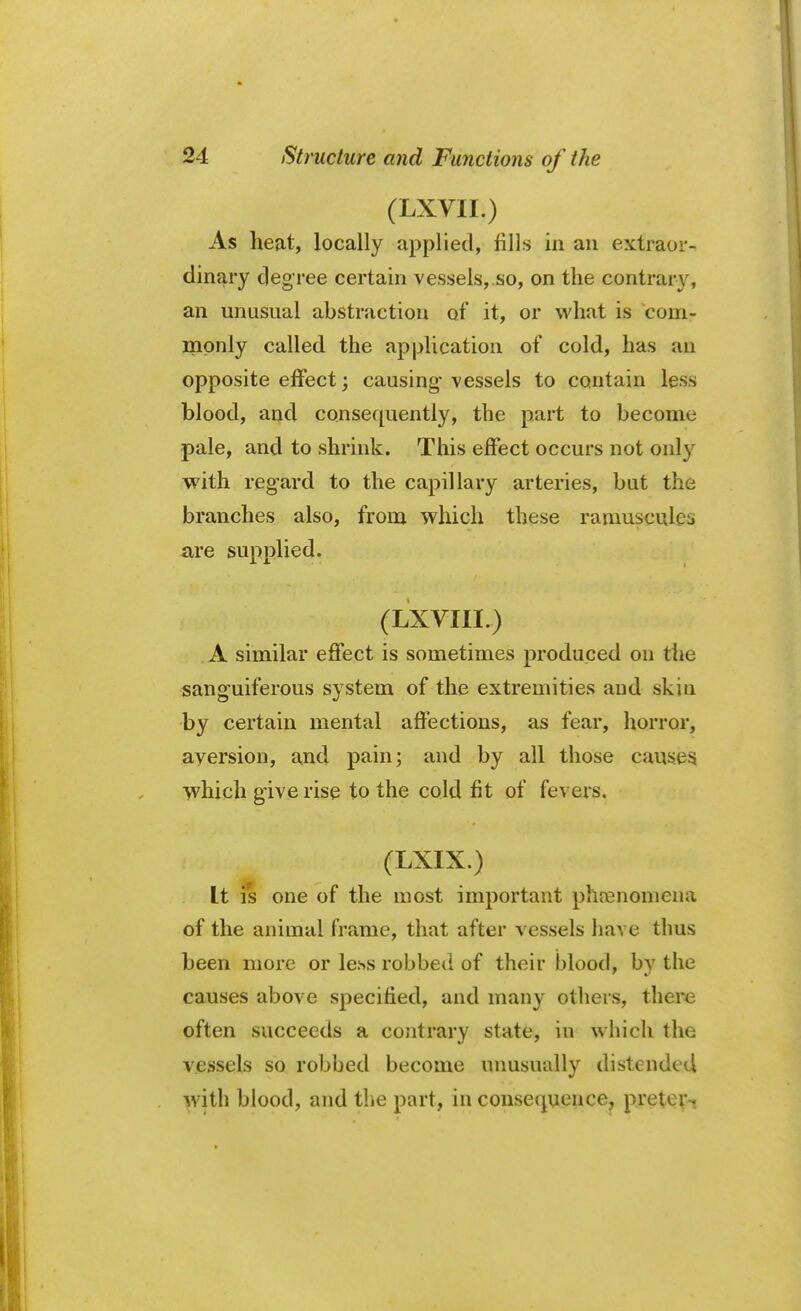 (LXVII.) As heat, locally applied, fills in an extraor- dinary degree certain vessels, so, on the contrary, an unusual ahstraction of it, or what is com? monly called the application of cold, has an opposite effect; causing vessels to contain less blood, and consequently, the part to become pale, and to shrink. This effect occurs not only with regard to the capillary arteries, but the branches also, from which these raumseules are supplied. (LXVIII.) A similar effect is sometimes produced on the sanguiferous system of the extremities and skin by certain mental affections, as fear, horror, aversion, and pain; and by all those causes which give rise to the cold fit of fevers. (LXIX.) It is one of the most important phenomena of the animal frame, that after vessels have thus been more or less robbed of their blood, by the causes above specified, and many others, there often succeeds a contrary state, in which the vessels so robbed become unusually distended with blood, and the part, in consequence, preter-