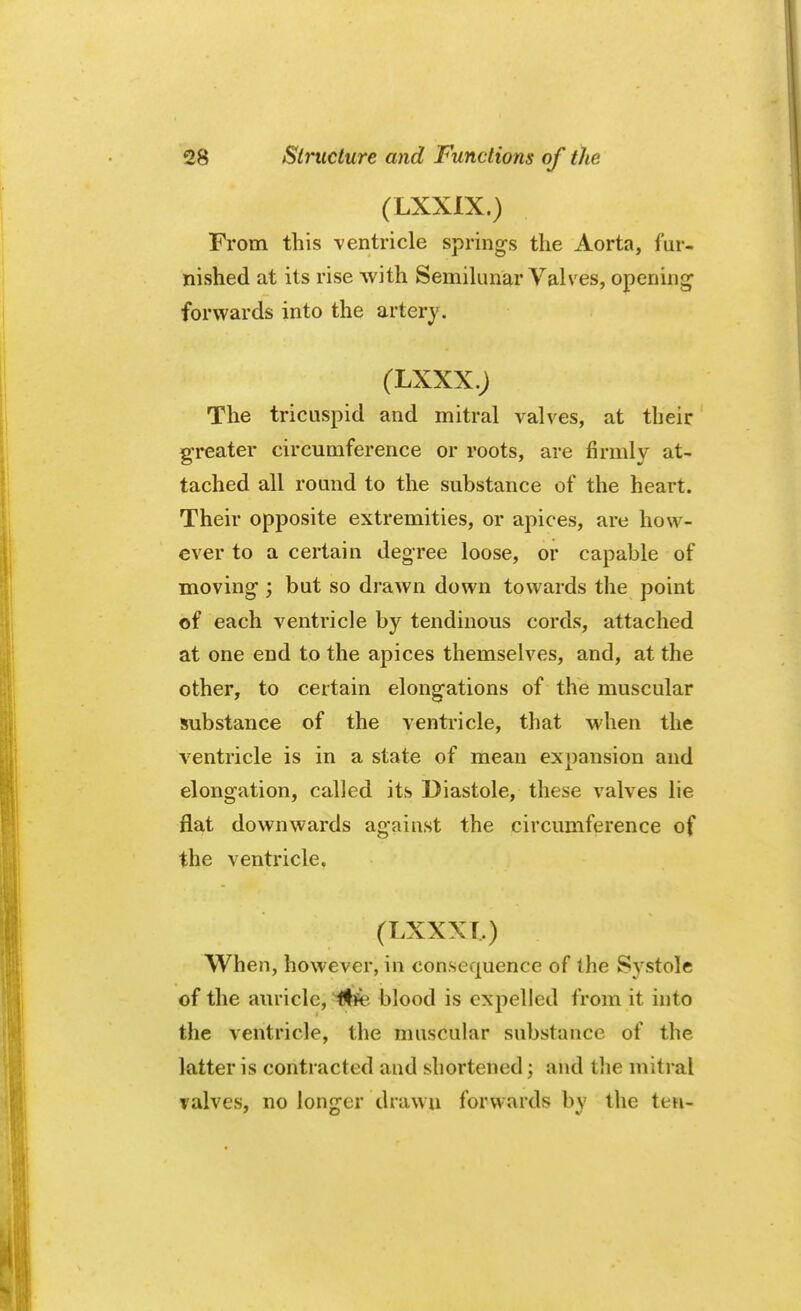 (LXXIX.) From this ventricle springs the Aorta, fur- nished at its rise with Semilunar Valves, opening forwards into the artery. (LXXX.J The tricuspid and mitral valves, at their greater circumference or roots, are firmly at- tached all round to the substance of the heart. Their opposite extremities, or apices, are how- ever to a certain degree loose, or capable of moving; but so drawn down towards the point of each ventricle by tendinous cords, attached at one end to the apices themselves, and, at the other, to certain elongations of the muscular substance of the ventricle, that when the ventricle is in a state of mean expansion and elongation, called its Diastole, these valves lie flat downwards against the circumference of the ventricle. (LXXXT.) When, however, in consequence of the Systole of the auricle, fht blood is expelled from it into the ventricle, the muscular substance of the latter is contracted and shortened; and the mitral valves, no longer drawn forwards by the ten-