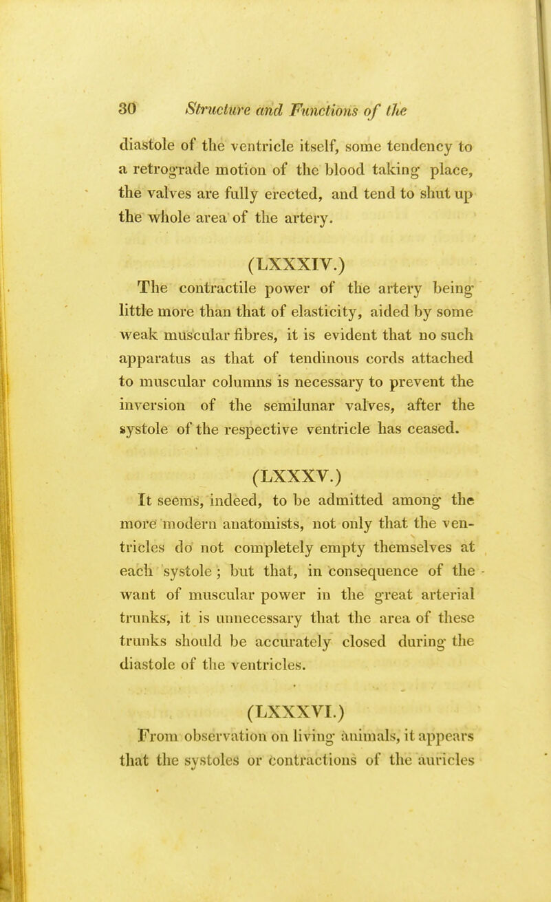 diastole of the ventricle itself, some tendency to a retrograde motion of the blood taking place, the valves are fully erected, and tend to shut up the whole area of the artery. (LXXXIV.) The contractile power of the artery being- little more than that of elasticity, aided by some weak muscular fibres, it is evident that no such apparatus as that of tendinous cords attached to muscular columns is necessary to prevent the inversion of the semilunar valves, after the systole of the respective ventricle has ceased. (LXXXV.) It seems, indeed, to be admitted among the more modern anatomists, not only that the ven- tricles do not completely empty themselves at each systole ; but that, in Consequence of the - want of muscular power in the great arterial trunks, it is unnecessary that the area of these trunks should be accurately closed during the diastole of the ventricles. (LXXXVI.) From observation on living animals, it appears that the systoles or contractions of the auricles