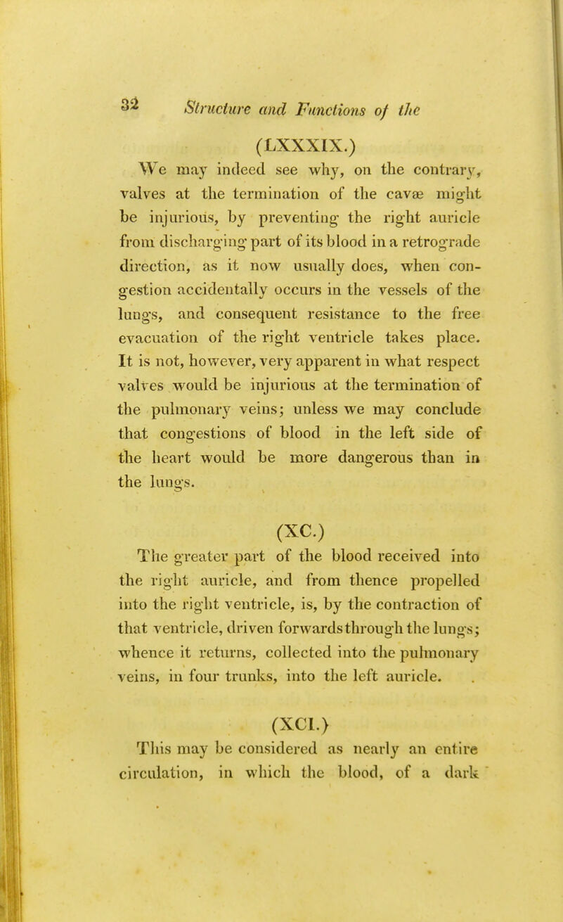 (LXXXIX.) We may indeed see why, on the contrary, valves at the termination of the cavse might be injurious, by preventing- the right auricle from discharg ing part of its blood in a retrograde direction, as it now usually does, when con- gestion accidentally occurs in the vessels of the lungs, and consequent resistance to the free evacuation of the right ventricle takes place. It is not, however, very apparent in what respect valves would be injurious at the termination of the pulmonary veins; unless we may conclude that congestions of blood in the left side of the heart would be more dangerous than in the lungs. (XC.) The greater part of the blood received into the right auricle, and from thence propelled into the right ventricle, is, by the contraction of that ventricle, driven for wards through the lungs; whence it returns, collected into the pulmonary veins, in four trunks, into the left auricle. i. • ' « : .. ; W (XC1.) *i»m This may be considered as nearly an entire circulation, in which the blood, of a dark