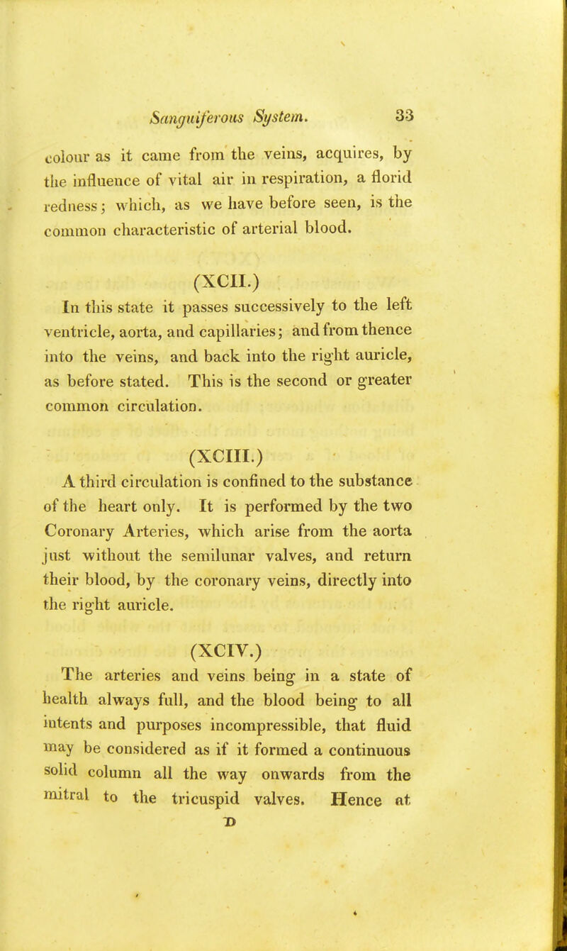 colour as it came from the veins, acquires, by the influence of vital air in respiration, a florid redness j which, as we have before seen, is the common characteristic of arterial blood. (XCII.) In this state it passes successively to the left ventricle, aorta, and capillaries; and from thence into the veins, and back into the right auricle, as before stated. This is the second or greater common circulation. (XCIII.) A third circulation is confined to the substance of the heart only. It is performed by the two Coronary Arteries, which arise from the aorta just without the semilunar valves, and return their blood, by the coronary veins, directly into the right auricle. (XCIV.) The arteries and veins being- in a state of health always full, and the blood being- to all intents and purposes incompressible, that fluid may be considered as if it formed a continuous solid column all the way onwards from the mitral to the tricuspid valves. Hence at *