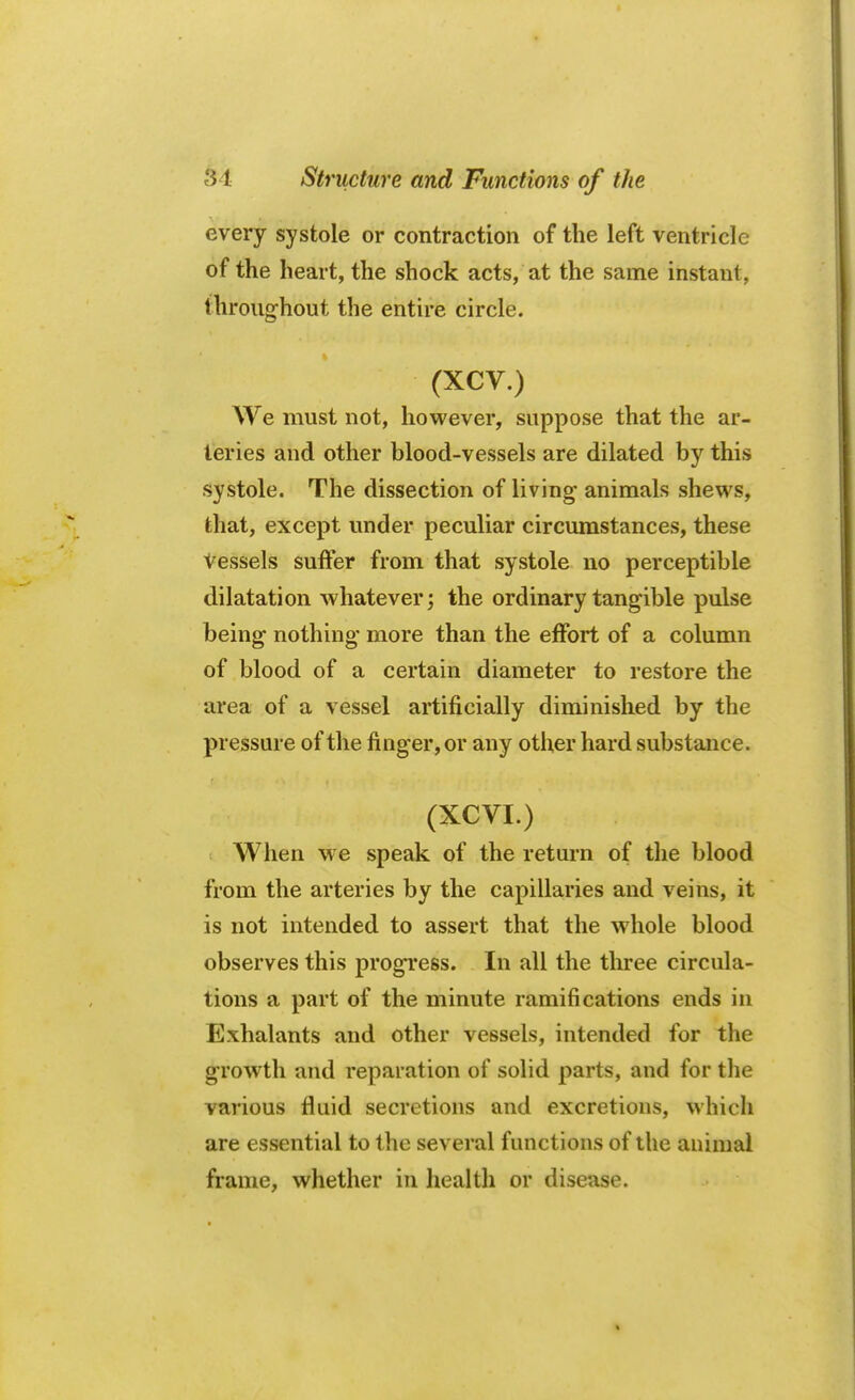 every systole or contraction of the left ventricle of the heart, the shock acts, at the same instant, throughout the entire circle. (XCV.) We must not, however, suppose that the ar- teries and other blood-vessels are dilated by this systole. The dissection of living animals shews, that, except under peculiar circumstances, these Vessels suffer from that systole no perceptible dilatation whatever; the ordinary tangible pulse being nothing more than the effort of a column of blood of a certain diameter to restore the area of a vessel artificially diminished by the pressure of the finger, or any other hard substance. (XCVI.) When we speak of the return of the blood from the arteries by the capillaries and veins, it is not intended to assert that the whole blood observes this progress. In all the three circula- tions a part of the minute ramifications ends in Exhalants and other vessels, intended for the growth and reparation of solid parts, and for the various fluid secretions and excretions, which are essential to the several functions of the animal frame, whether in health or disease.