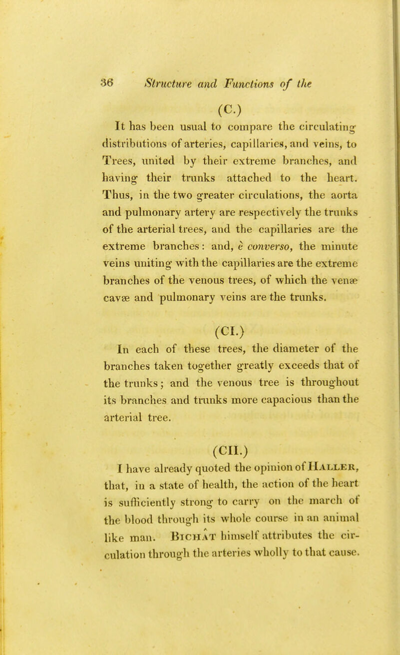 (C.) It has been usual to compare the circulating distributions of arteries, capillaries, and veins, to Trees, united by their extreme branches, and having their trunks attached to the heart. Thus, in the two greater circulations, the aorta and pulmonary artery are respectively the trunks of the arterial trees, and the capillaries are the extreme branches: and, e converso, the minute veins uniting* with the capillaries are the extreme branches of the venous trees, of which the venae cavee and pulmonary veins are the trunks. (CI.) In each of these trees, the diameter of the branches taken tog-ether greatly exceeds that of the trunks; and the venous tree is throughout its branches and trunks more capacious than the arterial tree. (cii.) I have already quoted the opinion of Haller, that, in a state of health, the action of the heart is sufficiently strong to carry on the march of the blood through its whole course in an animal like man. Btchat himself attributes the cir- culation through the arteries wholly to that cause.