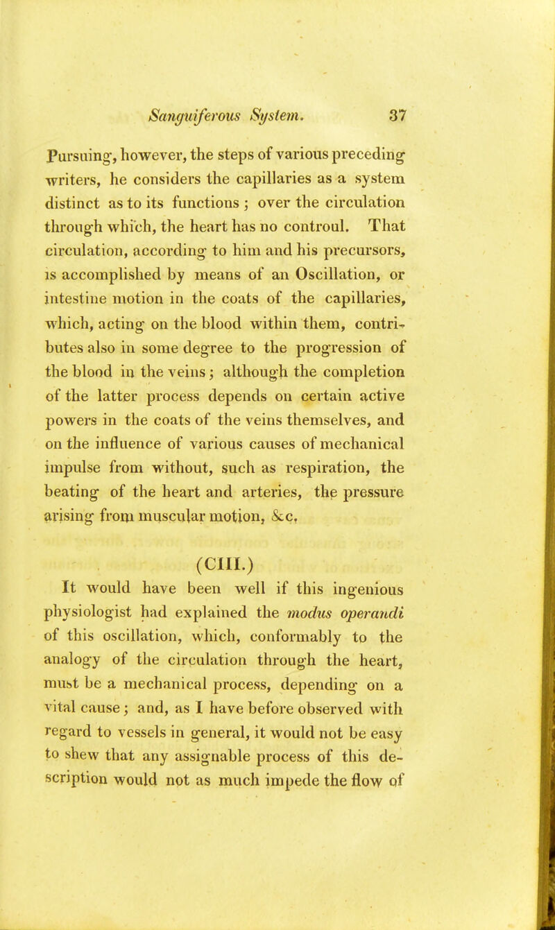 Pursuing-, however, the steps of various preceding writers, he considers the capillaries as a system distinct as to its functions ; over the circulation through which, the heart has no controul. That circulation, according to him and his precursors, is accomplished by means of an Oscillation, or intestine motion in the coats of the capillaries, which, acting on the blood within them, contrU butes also in some degree to the progression of the blood in the veins; although the completion of the latter process depends on certain active powers in the coats of the veins themselves, and on the influence of various causes of mechanical impulse from without, such as respiration, the beating of the heart and arteries, the pressure arising from muscular motion, &c? (CIII.) It would have been well if this ingenious physiologist had explained the modus operandi of this oscillation, which, conformably to the analogy of the circulation through the heart, must be a mechanical process, depending on a vital cause; and, as I have before observed with regard to vessels in general, it would not be easy to shew that any assignable process of this de- scription would not as much impede the flow of