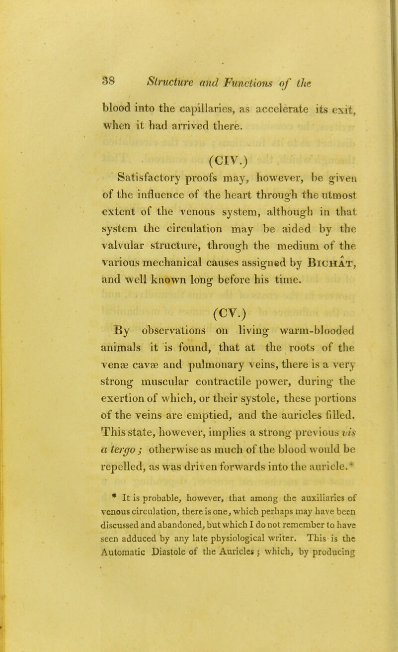 blood into the capillaries, as accelerate its exit, when it had arrived there. (CIV.) Satisfactory proofs may, however, be given of the influence of the heart through the utmost extent of the venous system, although in that system the circulation may be aided by the valvular structure, through the medium of the various mechanical causes assigned by Bichat, and well known long before his time. (CV.) By observations on living' warm-blooded animals it is found, that at the roots of the venae cavse and pulmonary veins, there is a very strong muscular contractile power, during the exertion of which, or their systole, these portions of the veins are emptied, and the auricles filled. This state, however, implies a strong previous t is a tergo j otherwise as much of the blood would be repelled, as was driven forwards into the auricle.* * It is probable, however, that among the auxiliaries of venous circulation, there is one, which perhaps may have been discussed and abandoned, but which I do not remember to have seen adduced by any late physiological writer. This is the Automatic Diastole of the Auricles j which, by producing