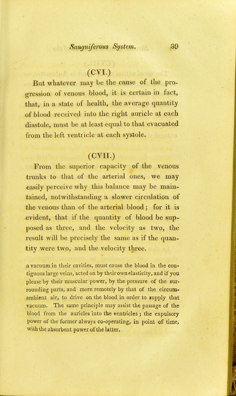 (CVI.) But whatever may be the cause of the pro- gression of venous blood, it is certain in fact, that, in a state of health, the average quantity of blood received into the right auricle at each diastole, must be at least equal to that evacuated from the left ventricle at each systole, (CVII.) From the superior capacity of the venous trunks to that of the arterial ones, we may easily perceive why this balance may be main- tained, notwithstanding a slower circulation of the venous than of the arterial blood; for it is evident, that if the quantity of blood be sup- posed as three, and the velocity as two, the result will be precisely the same as if the quan- tity were two, and the velocity three. a vacuum in their cavities, must cause the blood in the con- tiguous large veins, acted on by their own elasticity, and if you please by their muscular power, by the pressure of the sur- rounding parts, and more remotely by that of the circum- ambient air, to drive on the blood in order to supply that vacuum. The same principle may assist the passage of the blood from the auricles into the ventricles ; the expulsory power of the former always co-operating, in point of time, with the absorbent power of the latter.