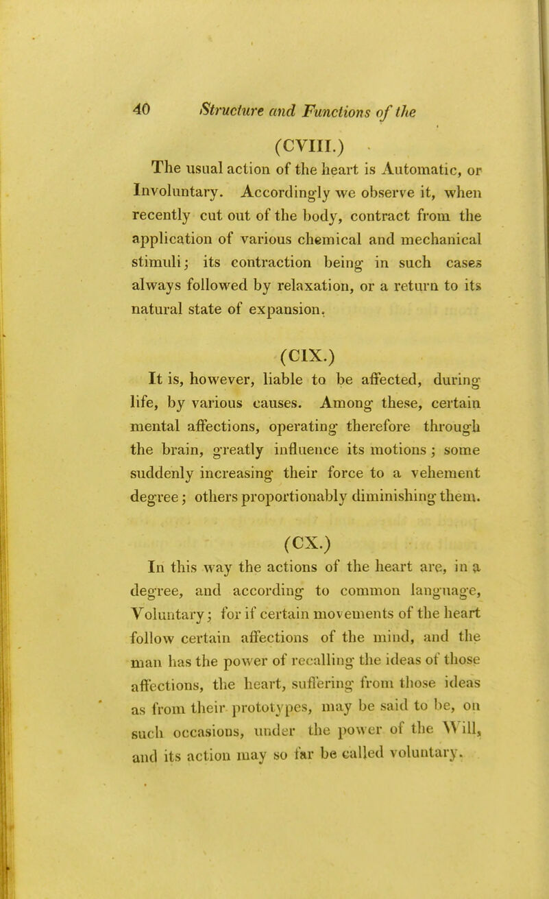 (CVIII.) The usual action of the heart is Automatic, or Involuntary. Accordingly we observe it, when recently cut out of the body, contract from the application of various chemical and mechanical stimuli; its contraction being in such cases always followed by relaxation, or a return to its natural state of expansion. It is, however, liable to be affected, during life, by various causes. Among these, certain mental affections, operating therefore through the brain, greatly influence its motions; some suddenly increasing their force to a vehement degree; others proportionally diminishing them. (CX.) In this way the actions of the heart are, in a degree, and according to common language, Voluntary; for if certain movements of the heart follow certain affections of the mind, and the man has the power of recalling the ideas of those affections, the heart, suffering from those ideas as from their prototypes, may be said to be, on such occasions, under the power of the AY ill, and its action may so far be called voluntary.