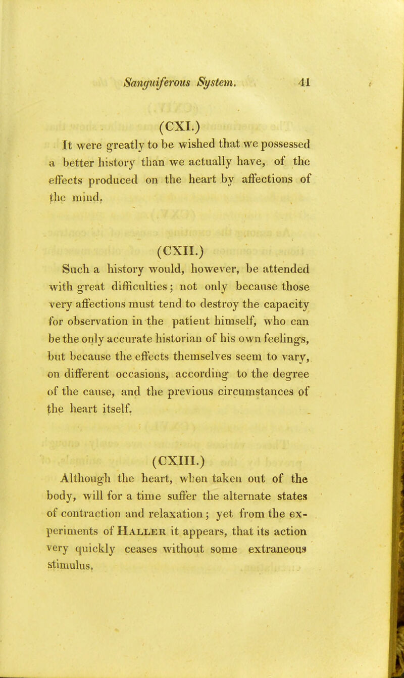 (CXI.) It were greatly to be wished that we possessed a better history than we actually have, of the effects produced on the heart by affections of the mind. (CXII.) Such a history would, however, be attended with great difficulties; not only because those very affections must tend to destroy the capacity for observation in the patient himself, who can be the only accurate historian of his own feelings, but because the effects themselves seem to vary, on different occasions, according to the degree of the cause, and the previous circumstances of the heart itself. (CXIII.) Although the heart, when taken out of the body, will for a time suffer the alternate states of contraction and relaxation \ yet from the ex- periments of Haller it appears, that its action very quickly ceases without some extraneous stimulus.