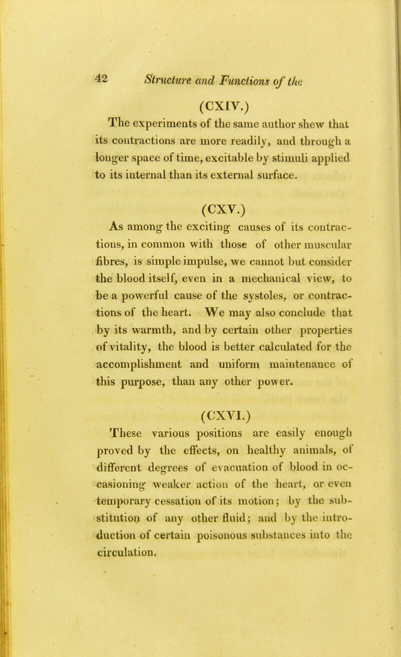 (CXIV.) The experiments of the same author shew that its contractions are more readily, and through a longer space of time, excitable by stimuli applied to its internal than its external surface. (CXV.) As among the exciting causes of its contrac- tions, in common with those of other muscular fibres, is simple impulse, we cannot but consider the blood itself, even in a mechanical view, to be a powerful cause of the systoles, or contrac- tions of the heart. We may also conclude that by its warmth, and by certain other properties of vitality, the blood is better calculated for the accomplishment and uniform maintenance of this purpose, than any other power. (CXVI.) These various positions are easily enough proved by the effects, on healthy animals, of different degrees of evacuation of blood in oc- casioning weaker action of the heart, or even temporary cessation of its motion; by the sub- stitution of any other fluid; and by the intro- duction of certain poisonous substances into the circulation.