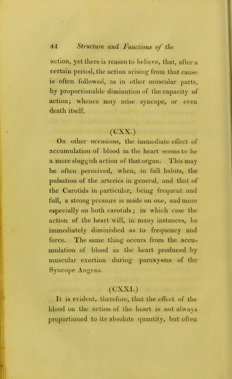 action, yet there is reason to believe, that, after a certain period, the action arising- from that cause is often followed, as in other muscular parts, Dv proportionable diminution of the capacity of action; whence may arise syncope, or even death itself, (CXX.) On other occasions, the immediate effect of accumulation of blood in the heart seems to be a more sluggish action of that organ. This may be often perceived, when, in full habits, the pulsation of the arteries in general, and that of the Carotids in particular, being frequent and full, a strong pressure is made on one, and more especially on both carotids; in which case the action of the heart will, in many instances, be immediately diminished as to frequency and force. The same thing occurs from the accu- mulation of blood in the heart produced by muscular exertion during' paroxysms of the Syncope Angens. ,*J a«j (CXXI.) It is evident, therefore, that the effect of the blood on the action of the heart is notal\va\s proportioned to its absolute quantity, but often