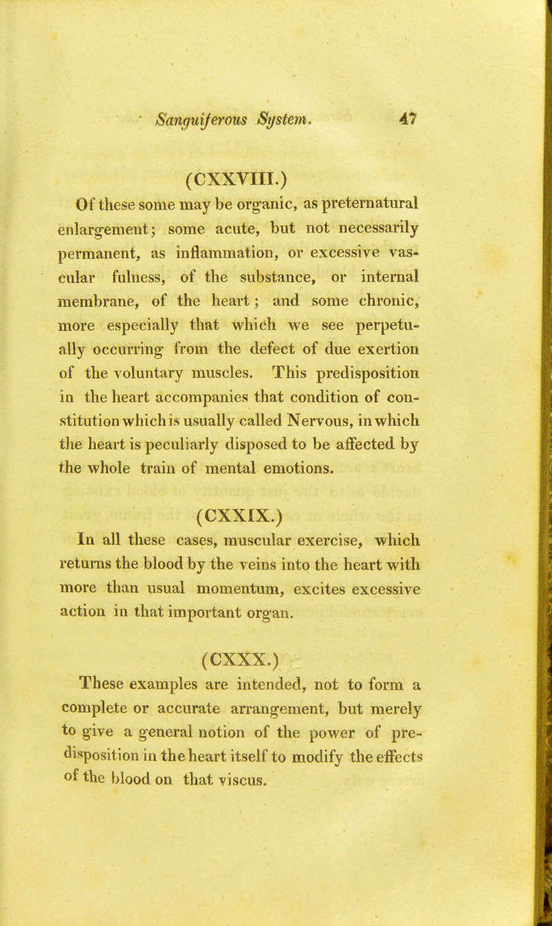 (CXXVIII.) Of these some may be organic, as preternatural enlargement; some acute, but not necessarily permanent, as inflammation, or excessive vas- cular fulness, of the substance, or internal membrane, of the heart; and some chronic, more especially that which we see perpetu- ally occurring from the defect of due exertion of the voluntary muscles. This predisposition in the heart accompanies that condition of con- stitution which is usually called Nervous, in which the heart is peculiarly disposed to be affected by the whole train of mental emotions. (CXXIX.) In all these cases, muscular exercise, which returns the blood by the veins into the heart with more than usual momentum, excites excessive action in that important organ. (CXXX.) These examples are intended, not to form a complete or accurate arrangement, but merely to give a general notion of the power of pre- disposition in the heart itself to modify the effects of the blood on that viscus.