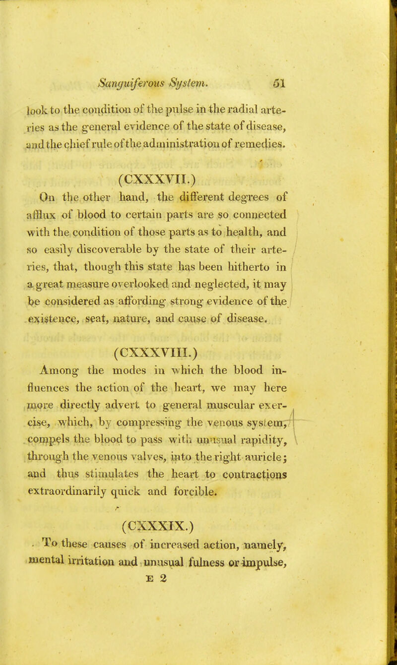 look to the condition of the pulse in the radial arte- ries as the general evidence of the state of disease, ^ > d the chief rule of the administration of remedies. (CXXXVII.) On the other hand, the different degrees of afflux of blood to certain parts are so connected with the condition of those parts as to health, and so easily discoverable by the state of their arte- ries, that, though this state has been hitherto in a great measure overlooked and neglected, it may be considered as affording strong evidence of the existence, seat, nature, and cause of disease. (CXXXVIII.) Among the modes in which the blood in- fluences the action of the heart, we may here more directly advert to general muscular exer- cise, which, by compressing the venous system, compels the blood to pass with unusual rapidity, through the venous valves, into the right auricle; and thus stimulates the heart to contractions extraordinarily quick and forcible. I HE ►.. ' (CXXXIX.) . To these causes of increased action, namely, mental irritation and unusual fulness or impulse, E 2