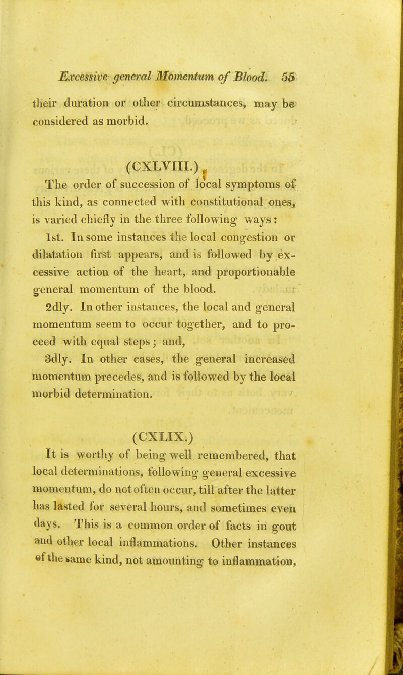 their duration or other circumstances, may be considered as morbid. (CXLVIII.) The order of succession of local symptoms of this kind, as connected with constitutional ones, is varied chiefly in the three following1 ways: 1st. In some instances the local congestion or dilatation first appears, and is followed by ex- cessive action of the heart, and proportionable general momentum of the blood. 2dly. In other instances, the local and general momentum seem to occur together, and to pro- ceed with equal steps; and, 3dly. In other cases, the general increased momentum precedes, and is followed by the local morbid determination. (CXLIX.) It is worthy of being well remembered, that local determinations, following general excessive momentum, do not often occur, till after the latter has lasted for several hours, and sometimes even days. This is a common order of facts in gout and other local inflammations. Other instances ®f the same kind, not amounting to inflammation,