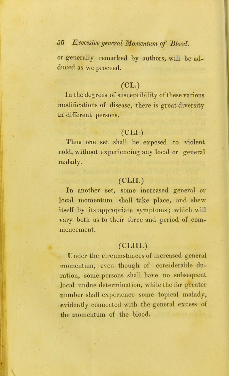 or generally remarked by authors, will be ad- duced as we proceed. (CL.) In thedegTees of susceptibility of these various modifications of disease, there is great diversity in different persons. (CLI,) Thus one set shall be exposed to violent cold, without experiencing any local or general malady. (CLII.) In another set, some increased general or local momentum shall take place, and shew itself by its appropriate symptoms; which will vary both as to their force and period of com- mencement. (CLIII.) Under the circumstances of increased general momentum, even though of considerable du- ration, some persons shall have no subsequent local undue determination, while the far greater number shall experience some topical malady, evidently connected with the general excess of the momentum of the blood.