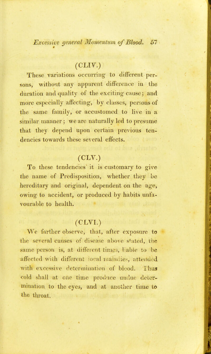 # (CLIV.) These variations occurring- to different per- sons, without any apparent difference in the duration and quality of the exciting-cause; and more especially affecting, by classes, persons of the same family, or accustomed to live in a similar manner; we are naturally led to presume that they depend upon certain previous ten- dencies towards these several effects. (CLV.) To these tendencies it is customary to give the name of Predisposition, whether they be hereditary and original, dependent on the ag-e, owing to accident, or produced by habits unfa- vourable to health. (CLVI.) We farther observe, that, after exposure to the several causes of disease above sfated, the same person is, at diffeient times, Table to be affected with different local maladies, attend d with excessive determination of blood. Thus cold shall at one time produce undue deter- mination to the eyes, and at another time to the throat.