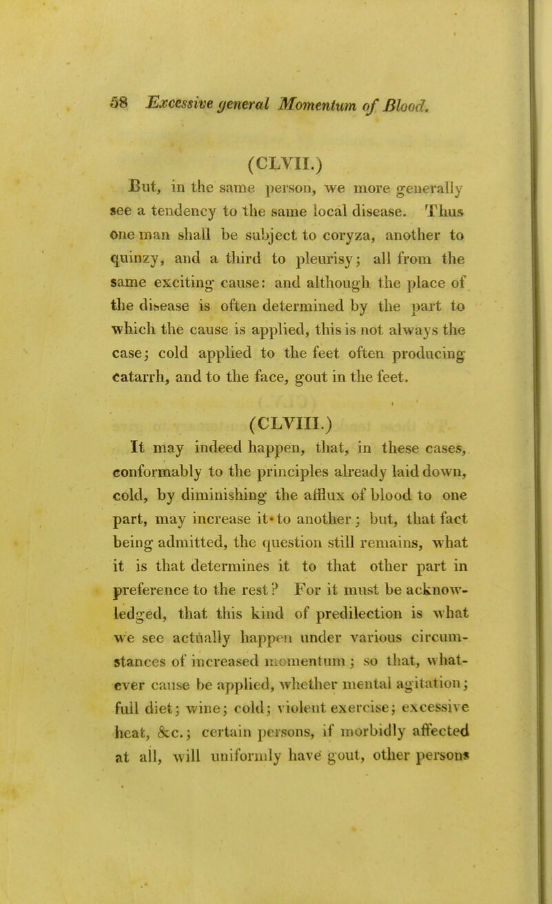 (CLVII.) But, in the same person, we more generally see a tendency to the same local disease. Thus one man shall be subject to coryza, another to quinzy, and a third to pleurisy; all from the same exciting* cause: and although the place of the disease is often determined by the part to which the cause is applied, this is not always the case; cold applied to the feet often producing catarrh, and to the face, gout in the feet. t (CLVIII.) It may indeed happen, that, in these cases, conformably to the principles already laid down, cold, by diminishing the afflux of blood to one part, may increase it* to another; but, that fact being admitted, the question still remains, what it is that determines it to that other part in preference to the rest ? For it must be acknow- ledged, that this kind of predilection is what we see actually happen under various circum- stances of increased momentum ; so that, what- ever cause be applied, whether mental agitation; full diet; wine; cold; violent exercise; excessive heat, &c; certain persons, if morbidly affected at all, will uniformly have gout, other persons