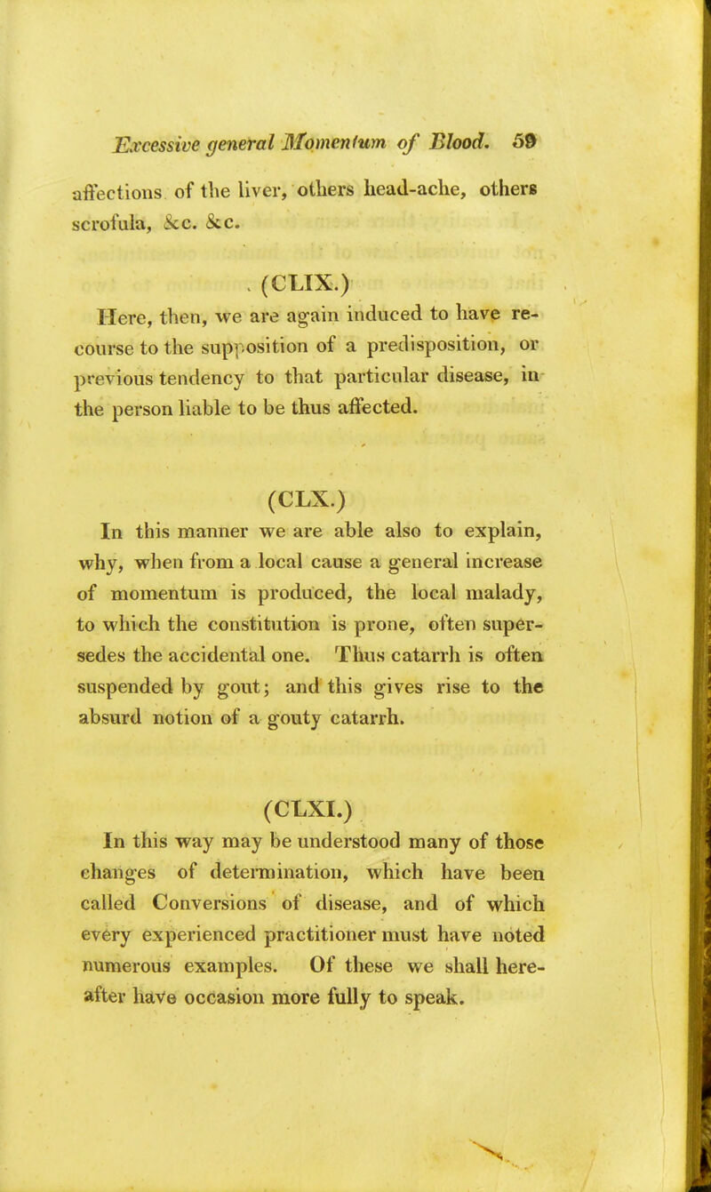 affections of the liver, others head-ache, others scrofula, Sec. &c. : (CLIX.) Here, then, we are again induced to have re- course to the supposition of a predisposition, or previous tendency to that particular disease, in the person liable to be thus affected. (CLX.) In this manner we are able also to explain, why, when from a local cause a general increase of momentum is produced, the local malady, to which the constitution is prone, often super- sedes the accidental one. Thus catarrh is often suspended by gout; and this gives rise to the absurd notion of a gouty catarrh. (CLXI.) In this way may be understood many of those changes of determination, which have been called Conversions of disease, and of which every experienced practitioner must have noted numerous examples. Of these we shall here- after have occasion more fully to speak.