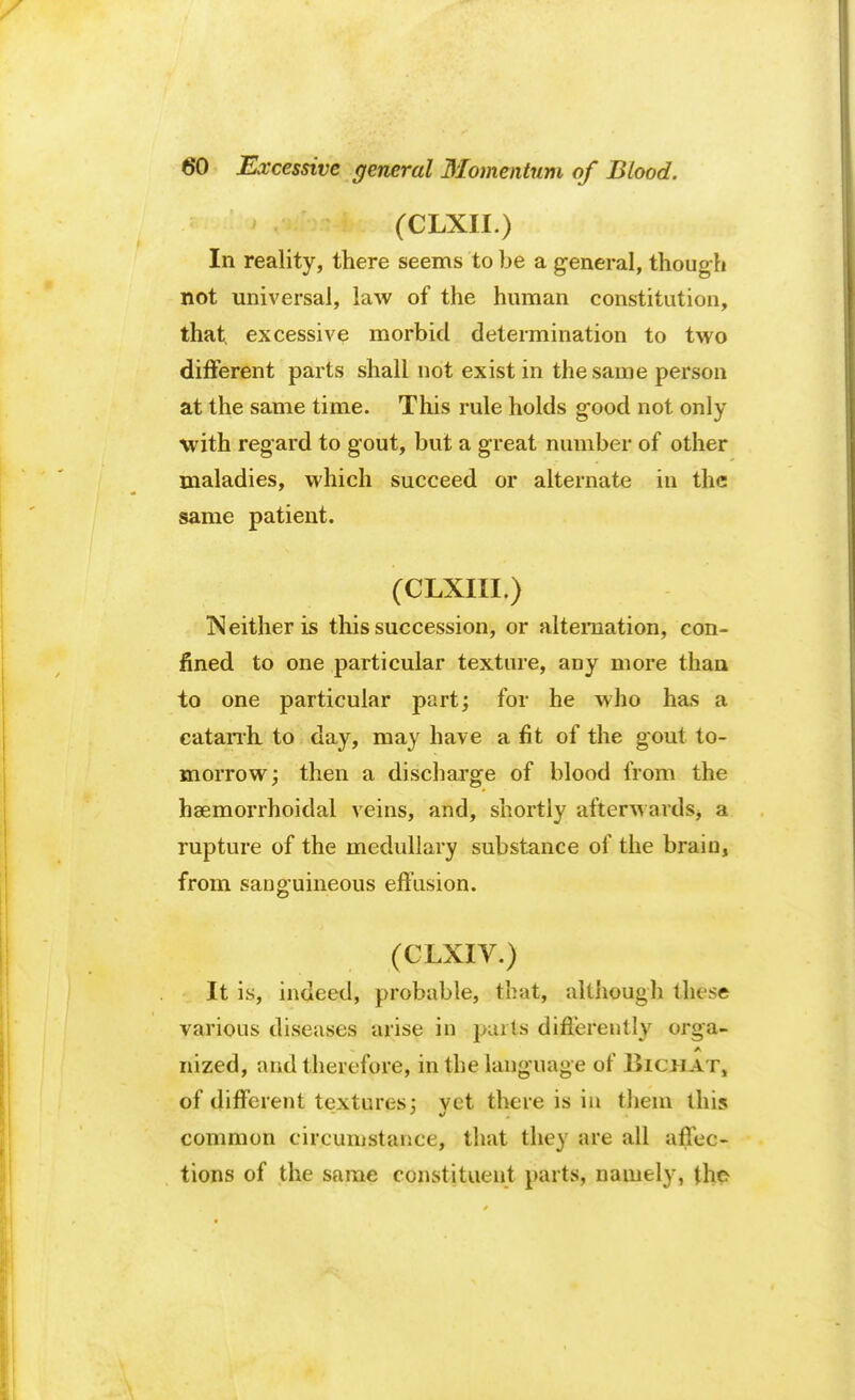 (CLXII.) In reality, there seems to be a general, though not universal, law of the human constitution, that, excessive morbid determination to two different parts shall not exist in the same person at the same time. This rule holds g-ood not only with regard to gout, but a great number of other maladies, which succeed or alternate in the same patient. (CLXIII.) Neither is this succession, or alternation, con- fined to one particular texture, aDy more than to one particular part; for he who has a catarrh, to day, may have a fit of the gout to- morrow; then a discharge of blood from the hemorrhoidal veins, and, shortly afterwards, a rupture of the medullary substance of the brain, from sanguineous effusion. (CLXIV.) It is, indeed, probable, that, although these various diseases arise in parts differently orga- nized, and therefore, in the language of Bicj-iat, of different textures; vet there is in them this common circumstance, that they are all affec- tions of the same constituent parts, namely, the