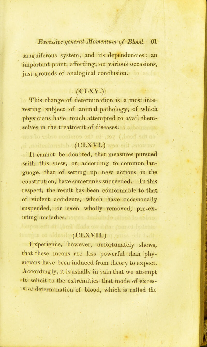 sanguiferous system, and its' dependencies; an important point, affording, on various occasions, just grounds of analogical conclusion. (CLXV.)- This change of determination is a most inte- resting subject of animal pathology, of which physicians have much attempted to avail them- selves in the treatment of diseases. (CLXVI.) It cannot be doubted, that measures pursued with this view, or, according to common lan- guage, that of setting up new actions in the constitution, have sometimes succeeded. In this respect, the result has been conformable to that of violent accidents, which have occasionally suspended, or even wholly removed, pre-ex- isting maladies. (CLXVII.) Experience, however, unfortunately shews, that these means are less powerful than phy- sicians have been induced from theory to expect. Accordingly, it is usually in vain that we attempt to solicit to the extremities that mode of exces- sive determination of blood, which is called the