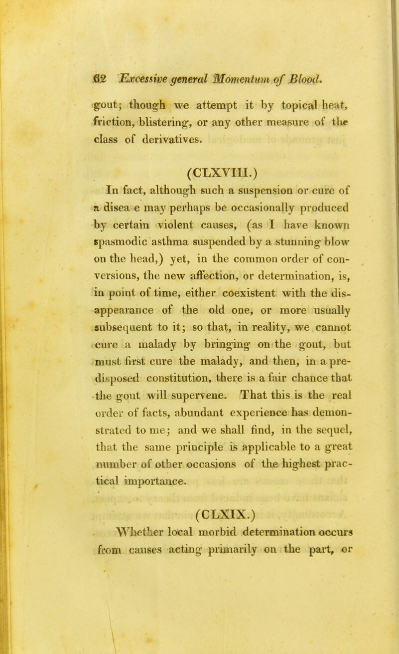 gout; though we attempt it by topical heat, friction, blistering-, or any other measure of the class of derivatives. (CLXVIII.) In fact, although such a suspension or cure of a disea e may perhaps be occasionally produced by certain violent causes, (as I have known spasmodic asthma suspended by a stunning blow on the head,) yet, in the common order of con- versions, the new affection, or determination, is, in point of time, either coexistent with the dis- appearance of the old one, or more usually aubgequent to it; so that, in reality, we cannot cure a malady by bringing on the gout, but must first cure the malady, and then, in a pre- disposed constitution, there is a fair chance that the gout will supervene. That this is the real order of facts, abundant experience has demon- strated to me; and we shall find, in the sequel, that the same principle is applicable to a great number of other occasions of the highest prac- j f tical importance. (CLXIX.) Whether local morbid determination occurs from causes acting primarily on the part, or