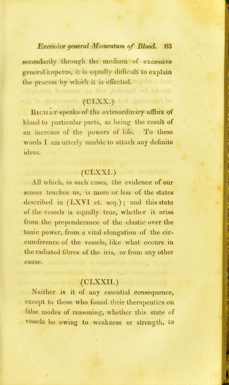 secondarily through the medium of excessive general impetus, it is equally difficult to explain the process by which it is effected. (CLXX.) Bichat speaks of the extraordinary afflux of blood to particular parts, as being the result of an increase of the powers of life. To these words I am utterly unable to attach any definite ideas. (CLXXI.) All which, in such cases, the evidence of our senses teaches us, is more or less of the states described in (LXVI et. seq.); and this state of the vessels is equally true, whether it arise from the preponderance of the elastic over the tonic power, from a vital elongation of the cir- cumference of the vessels, like what occurs in the radiated fibres of the iris, or from any other cause. (CLXXII.) Neither is it of any essential consequence, except to those who found their therapeutics on false modes of reasoning, whether this state of vessels be owing to weakness or strength, to