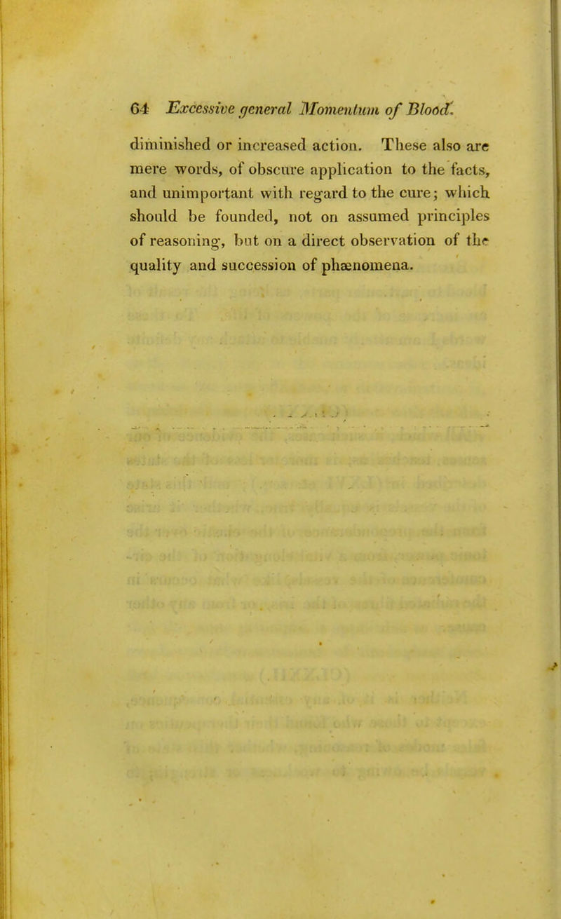 diminished or increased action. These also are mere words, of obscure application to the facts, and unimportant with regard to the cure; which should be founded, not on assumed principles of reasoning-, but on a direct observation of the quality and succession of phaenomena.