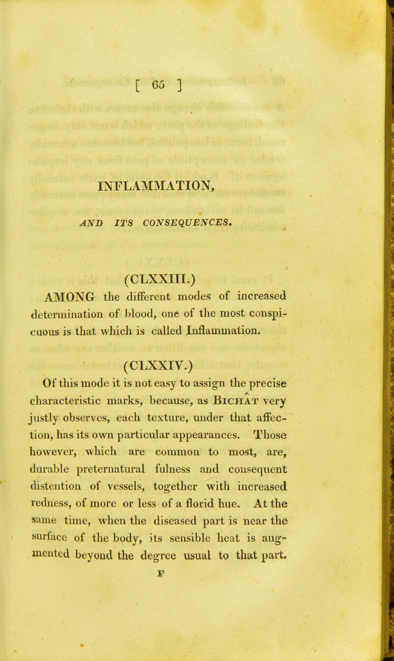 INFLAMMATION, AND ITS CONSEQUENCES. (CLXXIII.) AMONG the different modes of increased determination of blood, one of the most conspi- cuous is that which is called Inflammation. (CLXXIV.) Of this mode it is not easy to assign the precise A characteristic marks, because, as Bichat very justly observes, each texture, under that affec- tion, has its own particular appearances. Those however, which are common to most, are, durable preternatural fulness and consequent distention of vessels, together with increased redness, of more or less of a florid hue. At the same time, when the diseased part is near the surface of the body, its sensible heat is aug- mented beyond the degree usual to that part, F