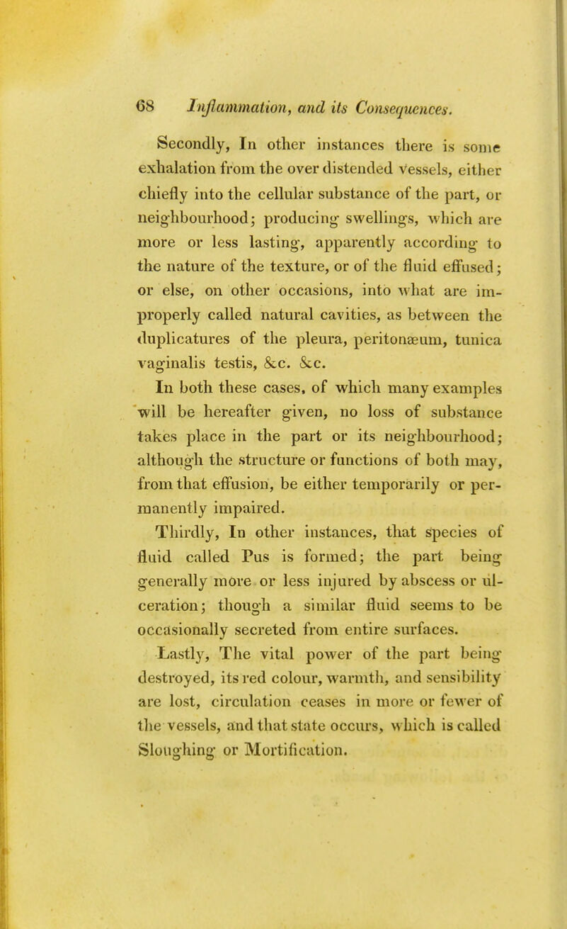 Secondly, In other instances there is some exhalation from the over distended vessels, either chiefly into the cellular substance of the part, or neighbourhood; producing- swellings, which are more or less lasting-, apparently according- to the nature of the texture, or of the fluid effused; or else, on other occasions, into what are im- properly called natural cavities, as between the duplicatures of the pleura, peritonaeum, tunica vaginalis testis, &c. &c. In both these cases, of which many examples will be hereafter given, no loss of substance takes place in the part or its neighbourhood; although the structure or functions of both may, from that effusion, be either temporarily or per- manently impaired. Thirdly, In other instances, that species of fluid called Pus is formed; the part being generally more or less injured by abscess or ul- ceration; though a similar fluid seems to be occasionally secreted from entire surfaces. Lastly, The vital power of the part being destroyed, its red colour, warmth, and sensibility are lost, circulation ceases in more or fewer of the vessels, and that state occurs, which is called Sloughing or Mortification.