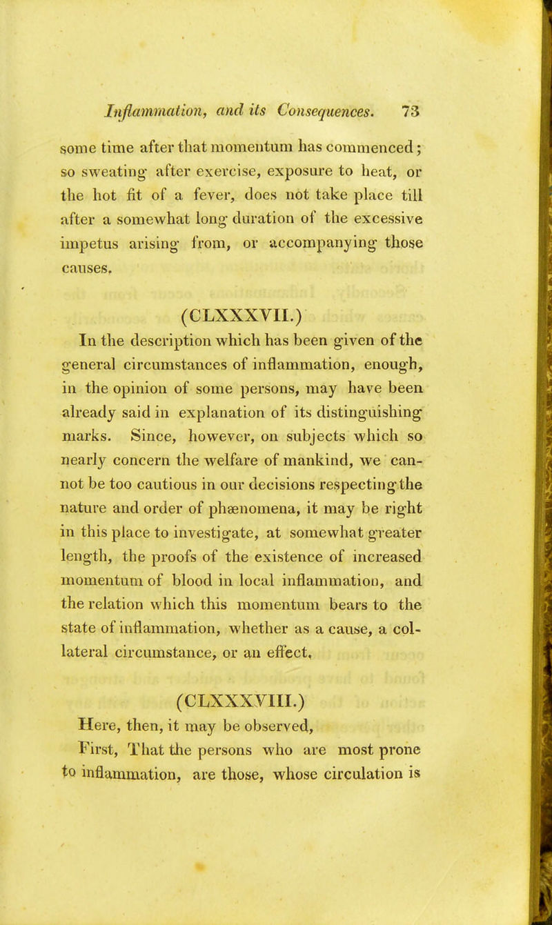 some time after that momentum has commenced; so sweating- after exercise, exposure to heat, or the hot fit of a fever, does not take place till after a somewhat long duration of the excessive impetus arising- from, or accompanying those causes. (CLXXXVII.) In the description which has been given of the general circumstances of inflammation, enough, in the opinion of some persons, may have been already said in explanation of its distinguishing marks. Since, however, on subjects which so nearly concern the welfare of mankind, we can- not be too cautious in oar decisions respecting the nature and order of phenomena, it may be right in this place to investigate, at somewhat greater length, the proofs of the existence of increased momentum of blood in local inflammation, and the relation which this momentum bears to the state of inflammation, whether as a cause, a col- lateral circumstance, or an effect, (CLXXXVIII.) Here, then, it may be observed, First, That the persons who are most prone to inflammation, are those, whose circulation is