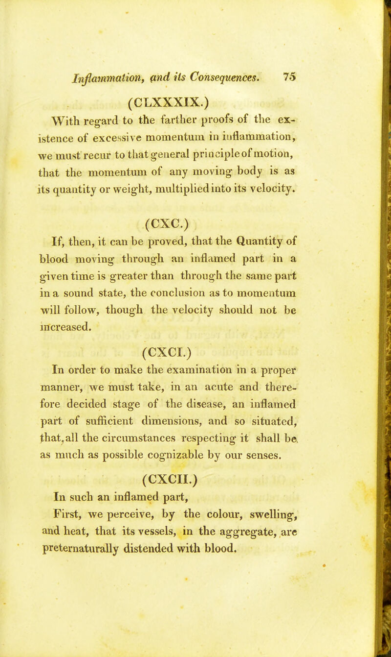 (CLXXXIX.) With regard to the farther proofs of the ex- istence of excessive momentum in inflammation, we must recur to that general principleof motion, that the momentum of any moving body is as its quantity or weight, multiplied into its velocity. (CXC.) If, then, it can be proved, that the Quantity of blood moving through an inflamed part in a given time is greater than through the same part in a sound state, the conclusion as to momentum will follow, though the velocity should not be increased. (CXCI.) In order to make the examination in a proper manner, we must take, in an acute and there- fore decided stage of the disease, an inflamed part of sufficient dimensions, and so situated, that, all the circumstances respecting it shall be. as much as possible cognizable by our senses. (CXCII.) In such an inflamed part, First, we perceive, by the colour, swelling, and heat, that its vessels, in the aggregate, are preternaturally distended with blood.